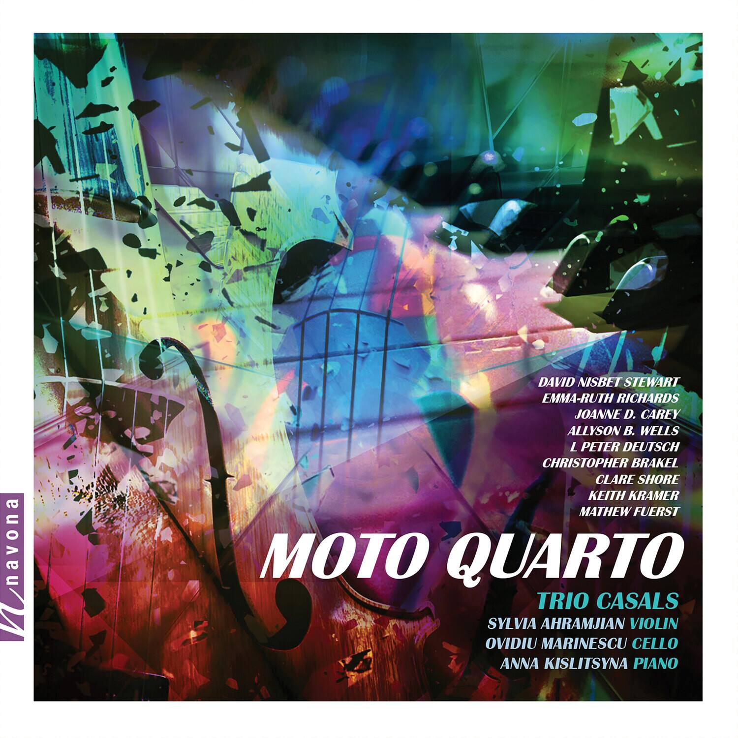 MOTO QUARTO  
TRIO CASALS  
SYLVIA AHRAMJIAN VIOLIN  
OVIDIU MARINESCU CELLO  
ANNA KISLITSYNA PIANO  

DAVID NISBET STEWART  
EMMA-RUTH RICHARDS  
JOANNE D. CAREY  
ALLYSON B. WELLS  
L PETER DEUTSCH  
CHRISTOPHER BRAKEL  
CLARE SHORE  
KEITH KRAMER  
MATHEW FUERST  

Wavona