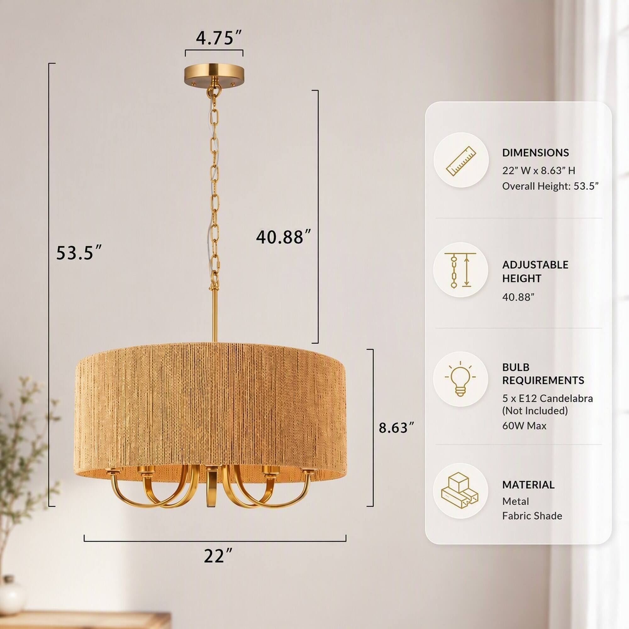 4.75"  
DIMENSIONS  
22" W X 8.63" H  
Overall Height: 53.5"  
53.5"  
40.88"  
ADJUSTABLE HEIGHT  
40.88"  
8.63"  
BULB REQUIREMENTS  
5 X E12 Candelabra (Not Included)  
60W Max  
MATERIAL  
Metal Fabric Shade  
22"