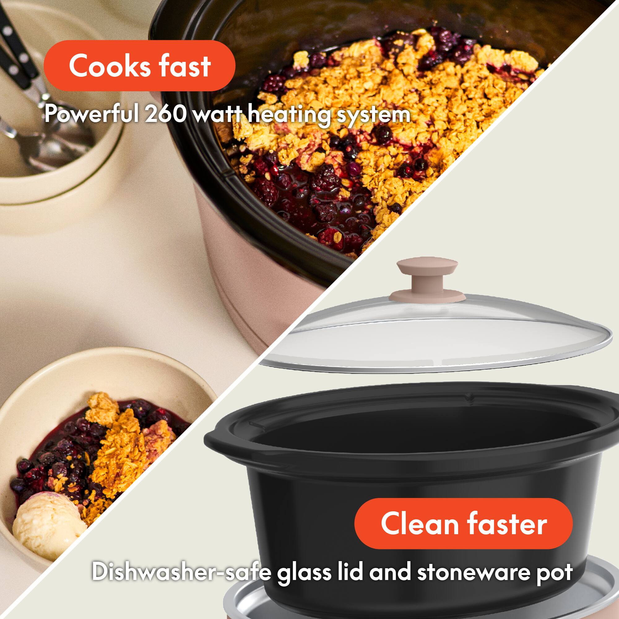 - Cooks fast
  - Powerful 260 watt heating system

- Clean faster
  - Dishwasher-safe glass lid and stoneware pot