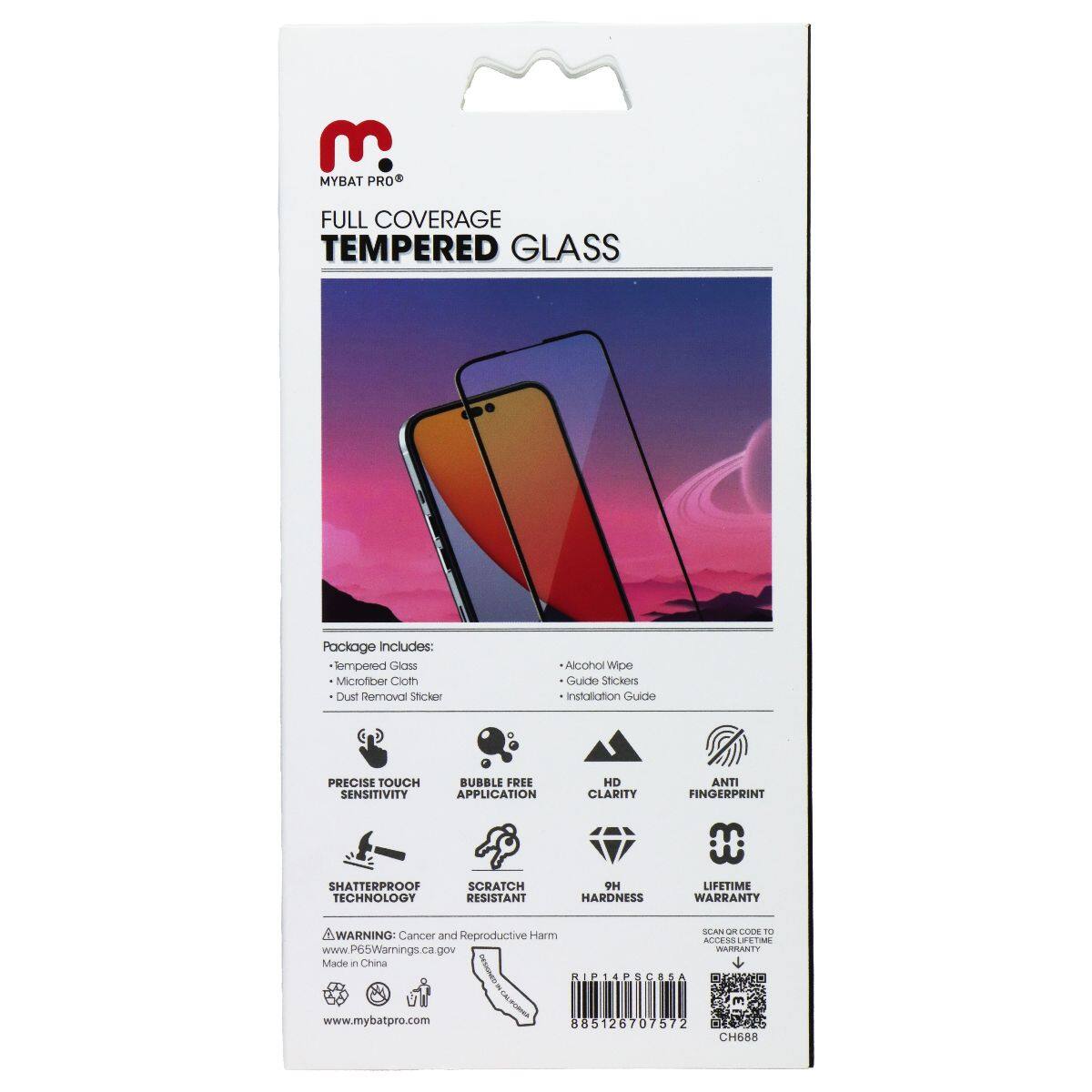 MYBAT PRO®  
FULL COVERAGE TEMPERED GLASS  

Package Includes:  
- Tempered Glass  
- Microfiber Cloth  
- Dust Removal Sticker  
- Alcohol Wipe  
- Guide Stickers  
- Installation Guide  

PRECISE TOUCH SENSITIVITY  
BUBBLE FREE APPLICATION  
HD CLARITY  
ANTI FINGERPRINT  
SHATTERPROOF TECHNOLOGY  
SCRATCH RESISTANT  
9H HARDNESS  
LIFETIME WARRANTY  

WARNING: Cancer and Reproductive Harm  
www.P65Warnings.ca.gov  

Made in China  
www.mybatpro.com  

885126707572  
CH688