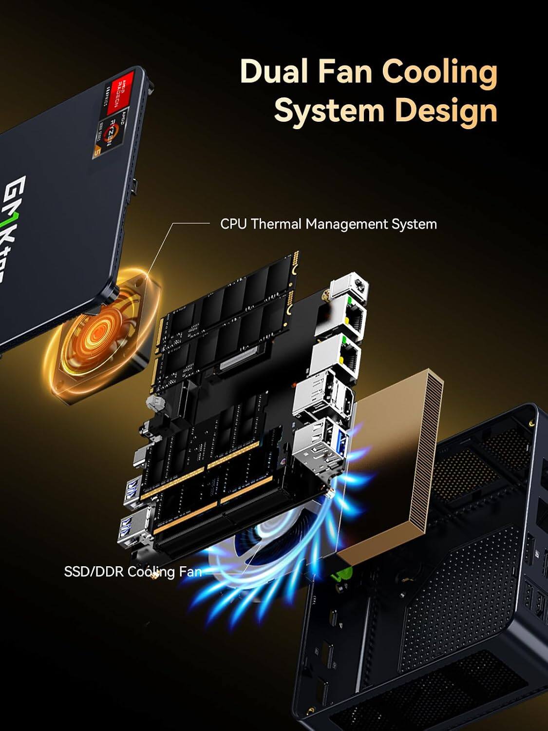 GMKtra  
RADEGN AJHA GRAPHICS ATOP  
Dual Fan Cooling System Design CPU Thermal Management System  
SSD/DDR Cooling Fan