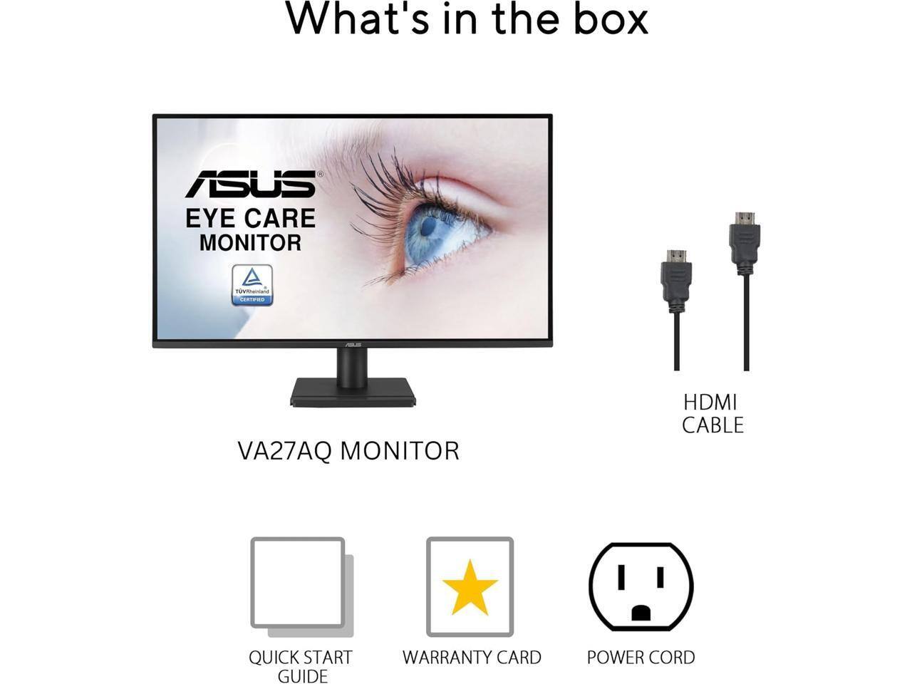 What's in the box:

- ASUS EYE CARE MONITOR
- VA27AQ MONITOR
- HDMI CABLE
- QUICK START GUIDE
- WARRANTY CARD
- POWER CORD