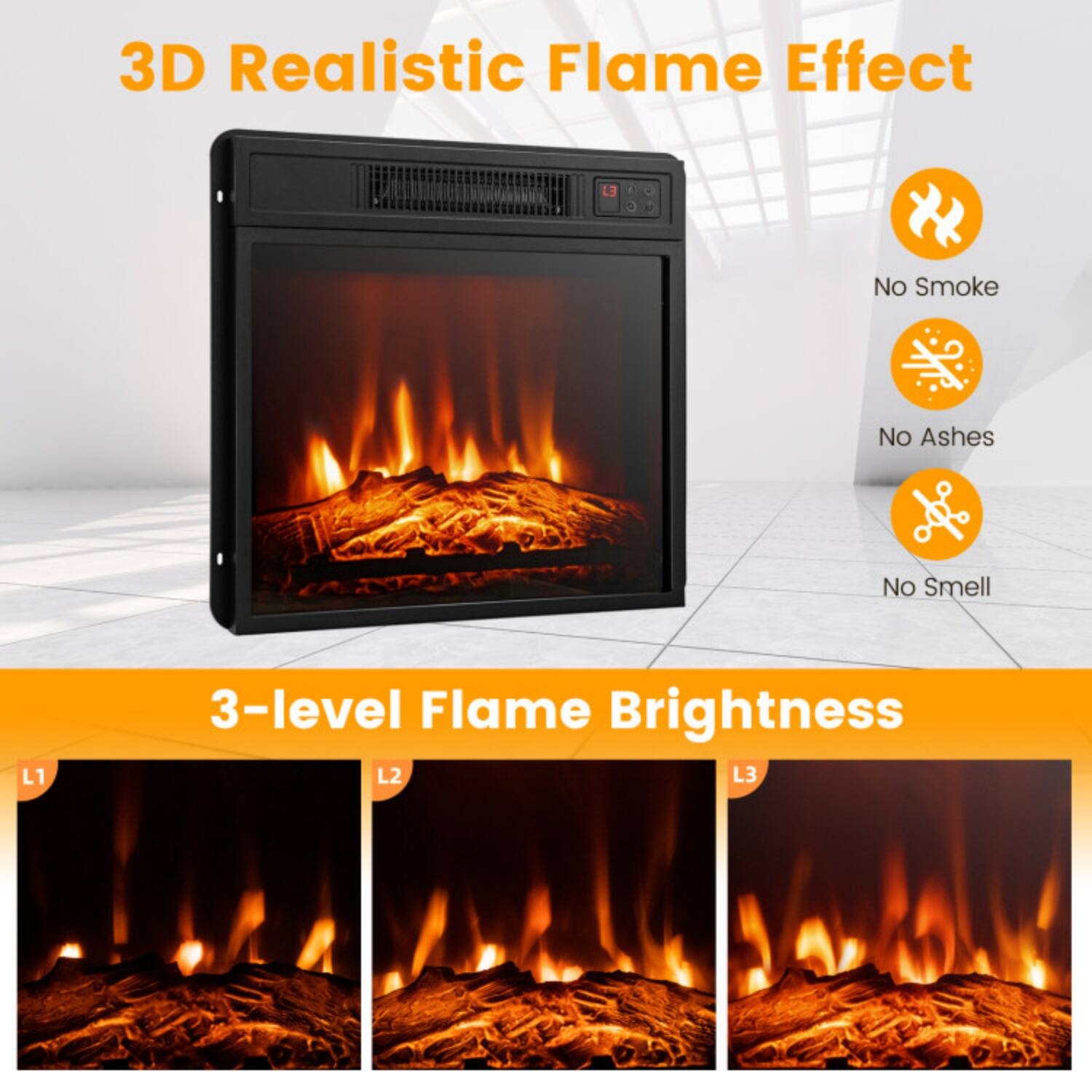 3D Realistic Flame Effect  
No Smoke  
No Ashes  
No Smell  

3-level Flame Brightness  
L1  
L2  
L3