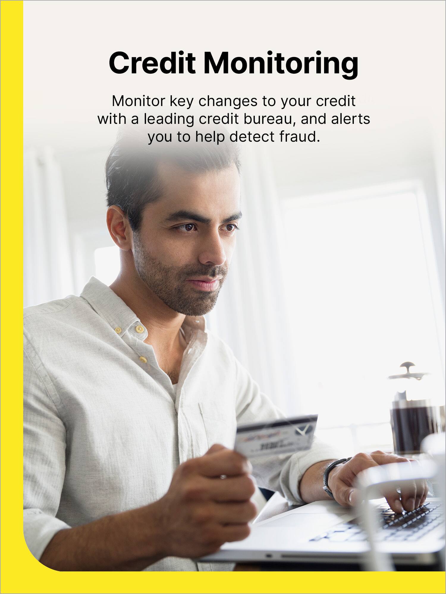 Credit Monitoring: Monitor key changes to your credit with a leading credit bureau, and alerts you to help detect fraud.