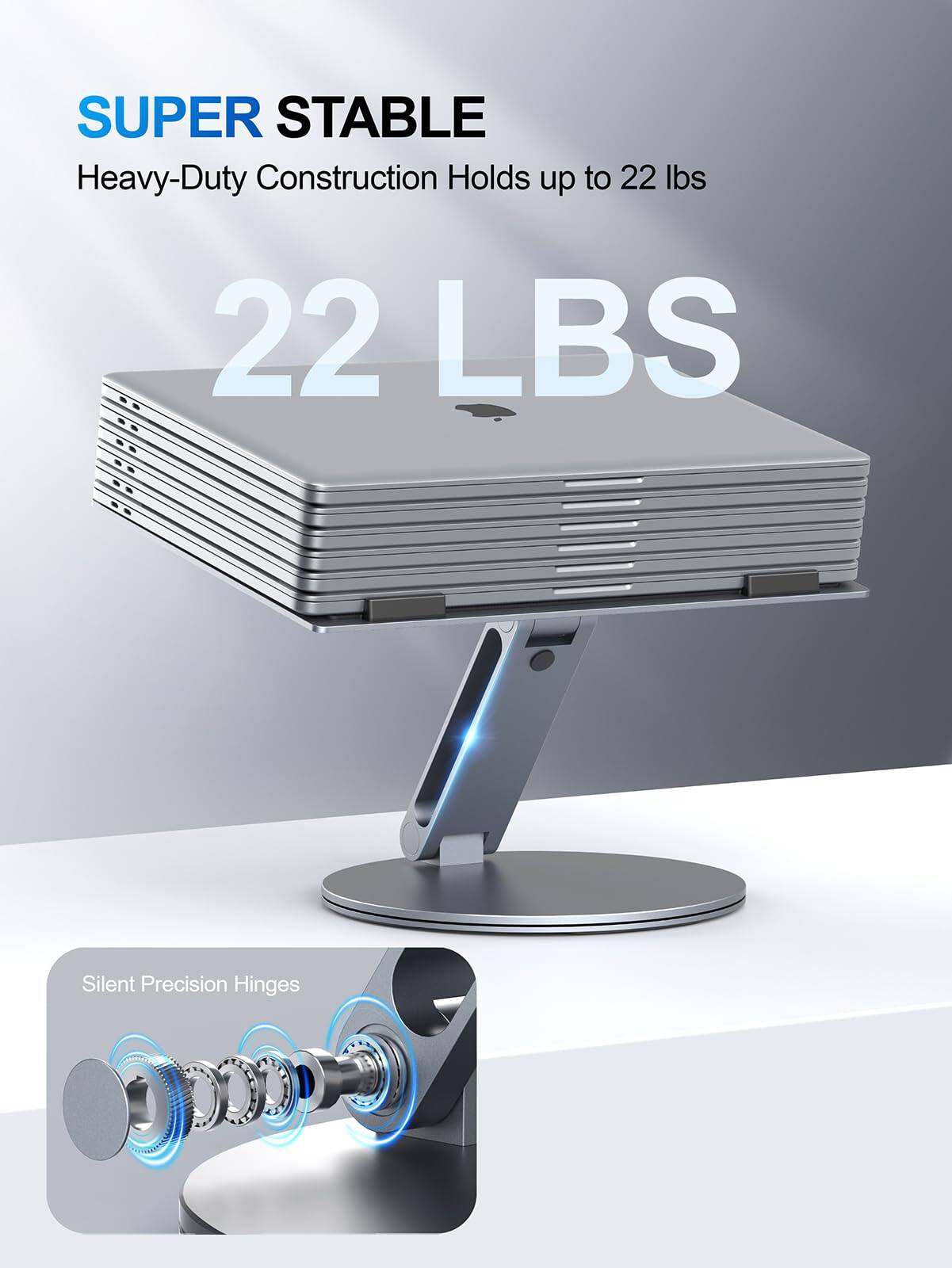 SUPER STABLE  
Heavy-Duty Construction Holds up to 22 lbs  
22 LBS  
Silent Precision Hinges