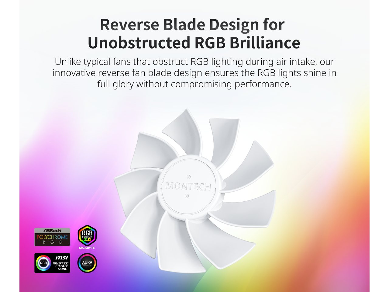 Reverse Blade Design for Unobstructed RGB Brilliance

Unlike typical fans that obstruct RGB lighting during air intake, our innovative reverse fan blade design ensures the RGB lights shine in full glory without compromising performance.

- ASRock POLYCHROME RGB
- GIGABYTE RGB 2.0
- MSI MYSTIC LIGHT SYNC
- ASUS AURA SYNC