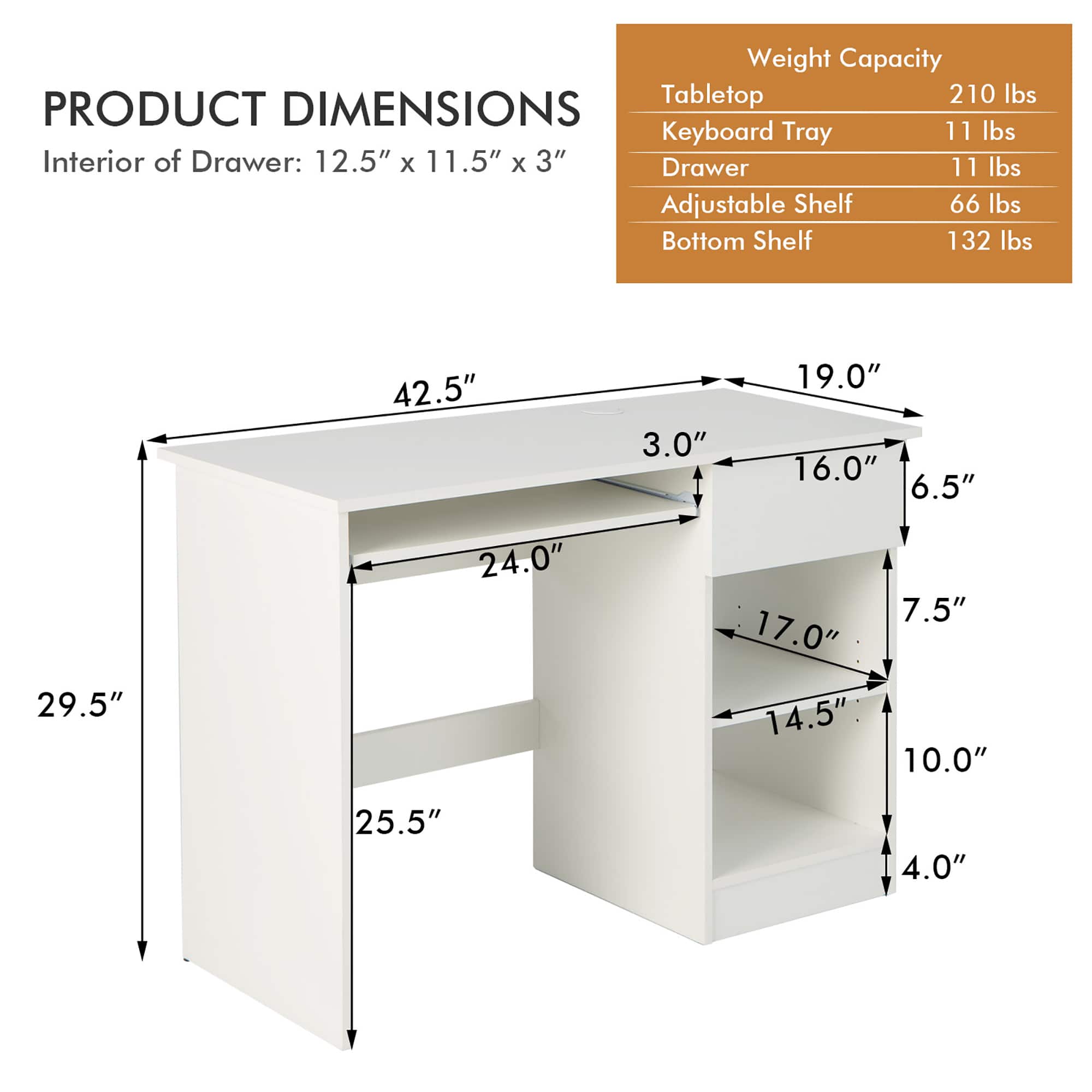 Product Dimensions:
* Keyboard Tray: 11 lbs
* Interior of Drawer: 12.5" x 11.5" x 3"
* Drawer: 11 lbs
* Adjustable Shelf: 66 lbs
* Bottom Shelf: 132 lbs
Dimensions:
* 42.5"
* 3.0"
* 19.0"
* 16.0"
* 6.5"
* 29.5"
* 24.0"
* 17.0"
* 14.5"
* 7.5"
* 10.0"
* 25.5"
* 4.0"