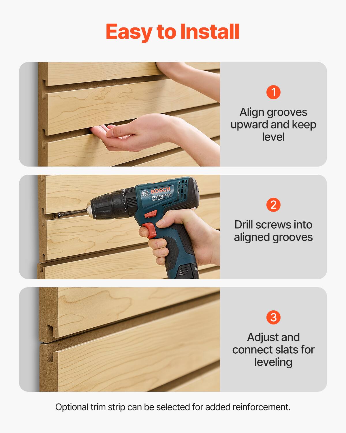 Easy to Install

1. Align grooves upward and keep level

2. Drill screws into aligned grooves

3. Adjust and connect slats for leveling

Optional trim strip can be selected for added reinforcement.