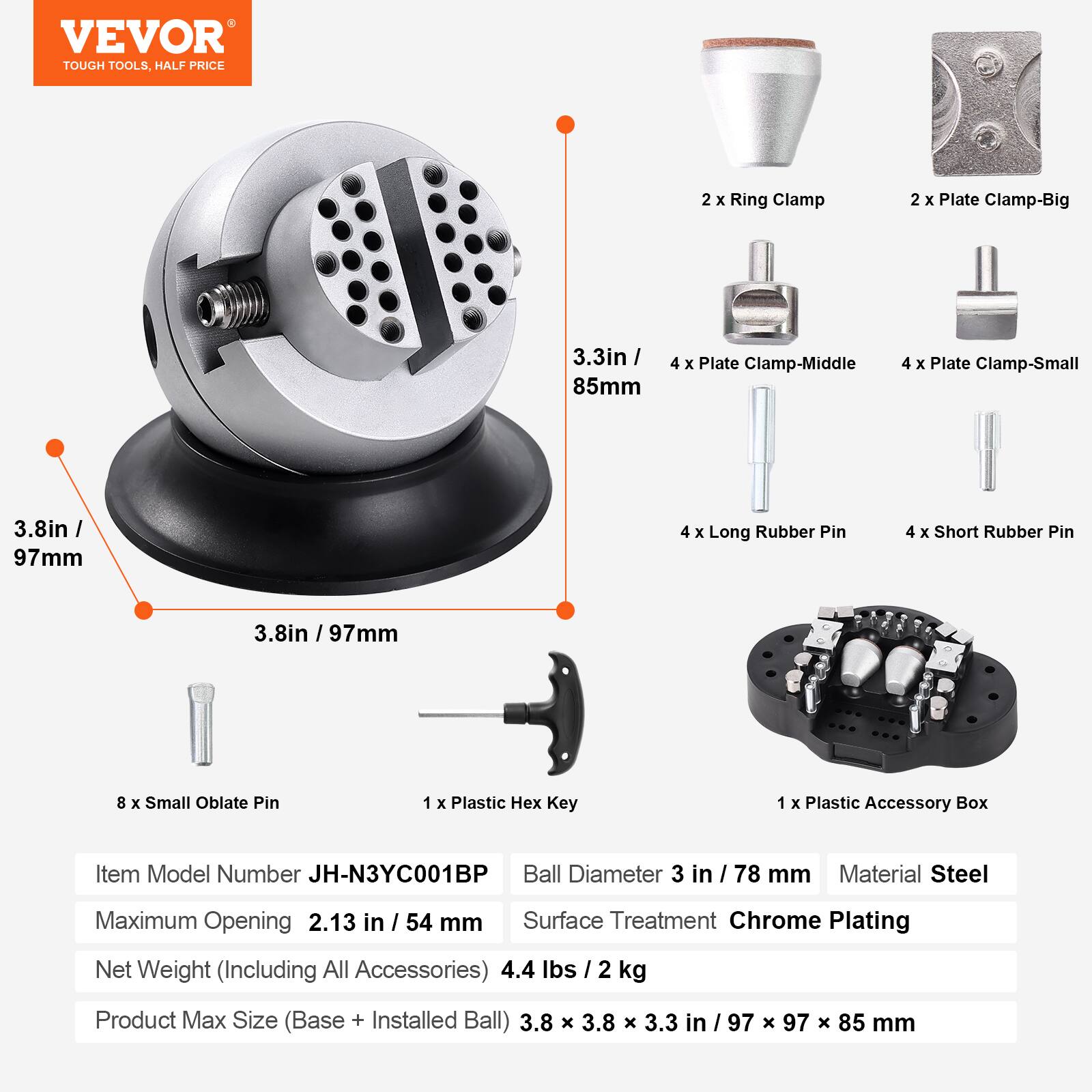VEVOR TOUGH TOOLS, HALF PRICE

2 X Ring Clamp  
2 X Plate Clamp-Big  
3.3in / 85mm  
4 X Plate Clamp-Middle  
4 X Plate Clamp-Small  
3.8in / 97mm  
4 X Long Rubber Pin  
4 X Short Rubber Pin  
.8in / 97mm  
8 X Small Oblate Pin  
1 X Plastic Hex Key  
1 X Plastic Accessory Box  

Item Model Number JH-N3YC001BP  
Ball Diameter 3 in / 78 mm  
Material Steel  
Maximum Opening 2.13 in / 54 mm  
Surface Treatment Chrome Plating  
Net Weight (Including All Accessories) 4.4 lbs / 2 kg  
Product Max Size (Base + Installed Ball) 3.8 X 3.8 X 3.3 in / 97 X 97 X 85 mm