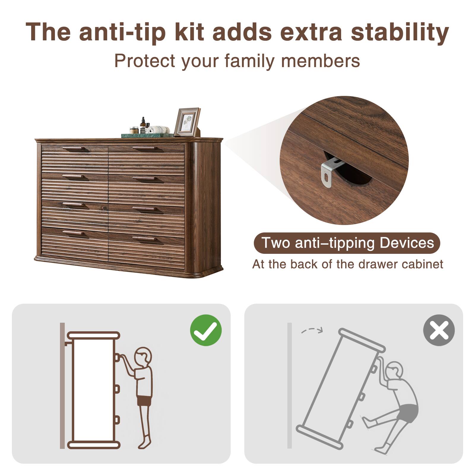 The anti-tip kit adds extra stability  
Protect your family members  

Two anti-tipping Devices  
At the back of the drawer cabinet