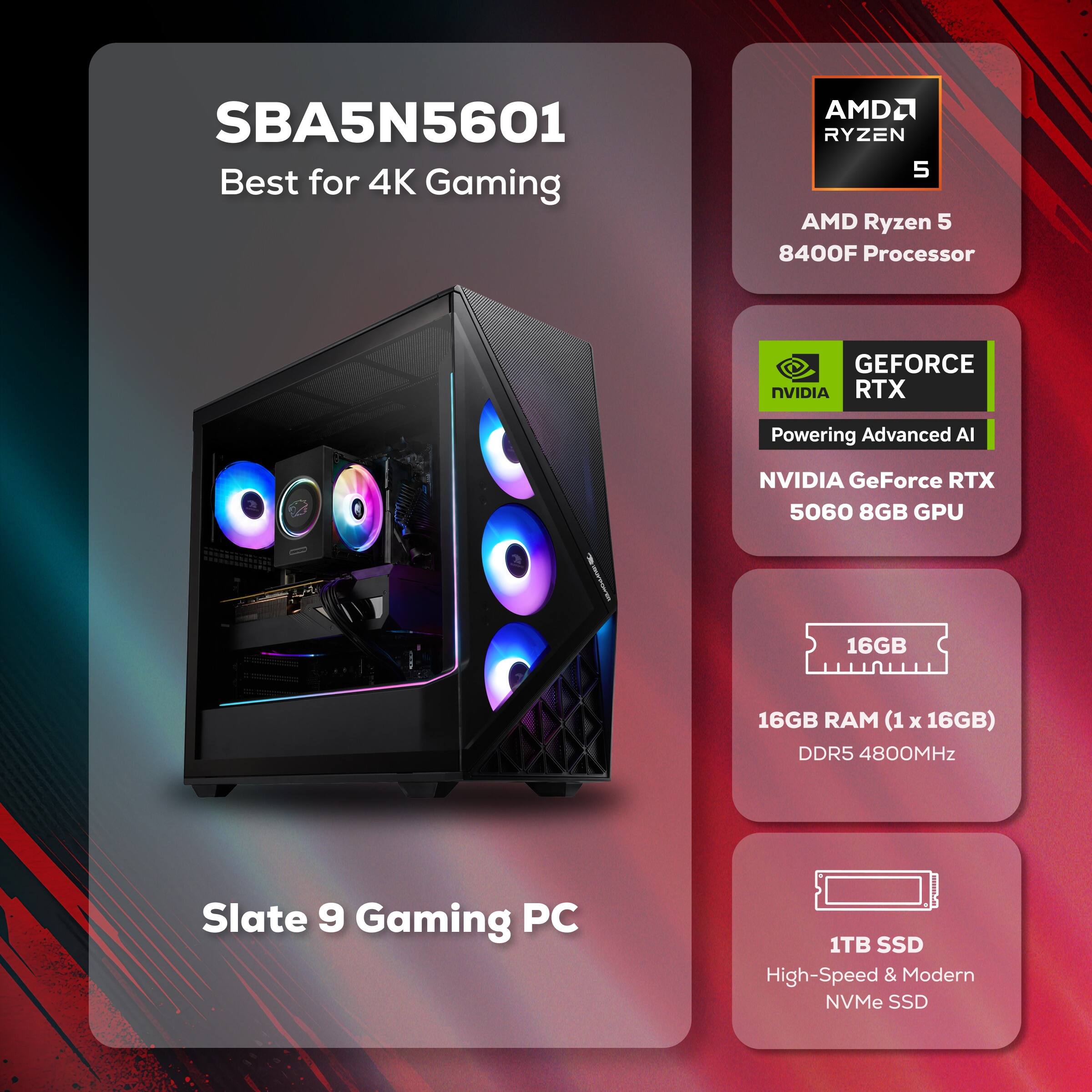 SBA5N5601 Best for 4K Gaming

AMD Ryzen 5 8400F Processor

NVIDIA GeForce RTX 5060 8GB GPU

16GB RAM (1 x 16GB) DDR5 4800MHz

1TB SSD High-Speed & Modern NVMe SSD

Slate 9 Gaming PC