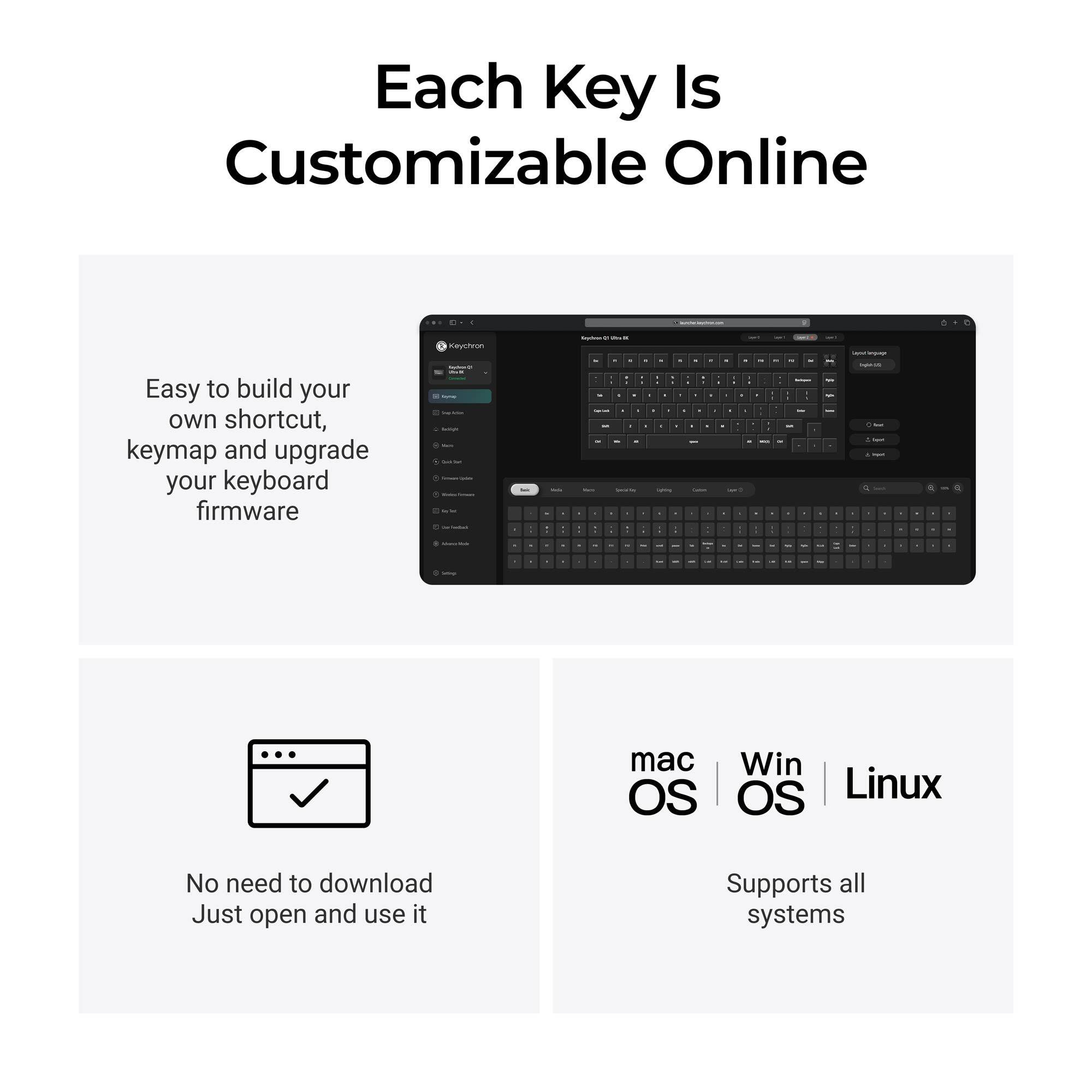 Each Key Is Customizable Online

Easy to build your own shortcut, keymap and upgrade your keyboard firmware

Keychron

No need to download Just open and use it

Supports all systems

mac OS | Win OS | Linux