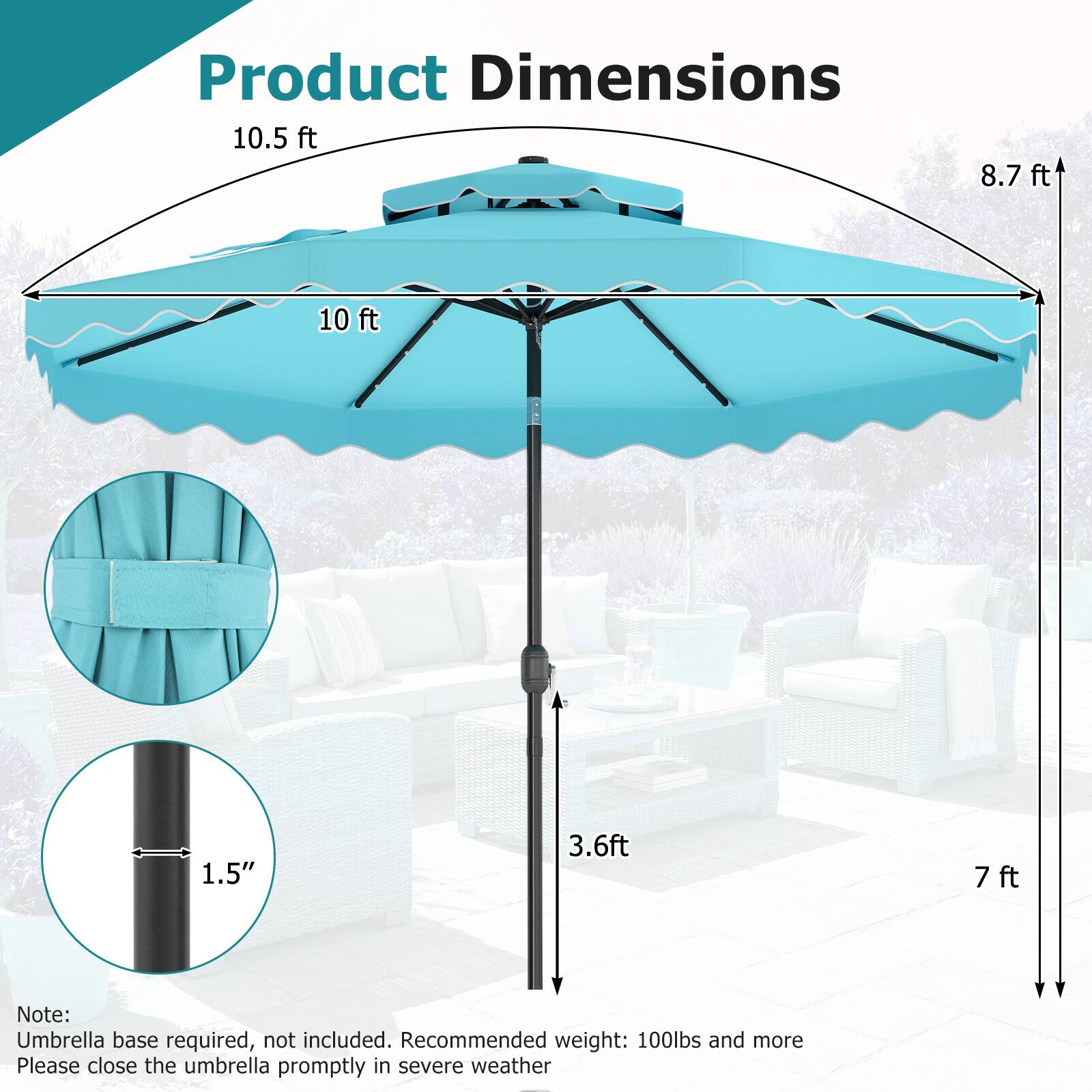 Product Dimensions

- 10.5 ft
- 8.7 ft
- 10 ft
- 1.5"
- 3.6 ft
- 7 ft

Note: Umbrella base required, not included. Recommended weight: 100lbs and more. Please close the umbrella promptly in severe weather.