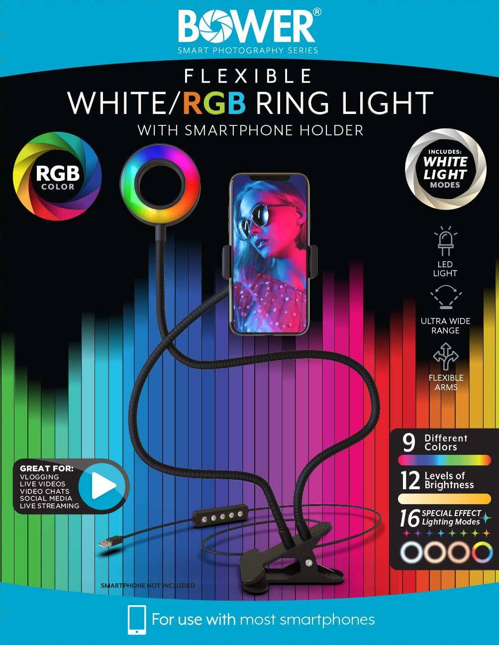 BOWER SMART PHOTOGRAPHY SERIES FLEXIBLE WHITE/RGB RING LIGHT WITH SMARTPHONE HOLDER

RGB COLOR

INCLUDES: WHITE LIGHT MODES

LED LIGHT

ULTRA WIDE RANGE

FLEXIBLE ARMS

GREAT FOR: VLOGGING LIVE VIDEOS VIDEO CHATS SOCIAL MEDIA LIVE STREAMING

9 Different Colors

12 Levels of Brightness

16 SPECIAL EFFECT Lighting Modes

SMARTPHONE NOT INCLUDED

For use with most smartphones