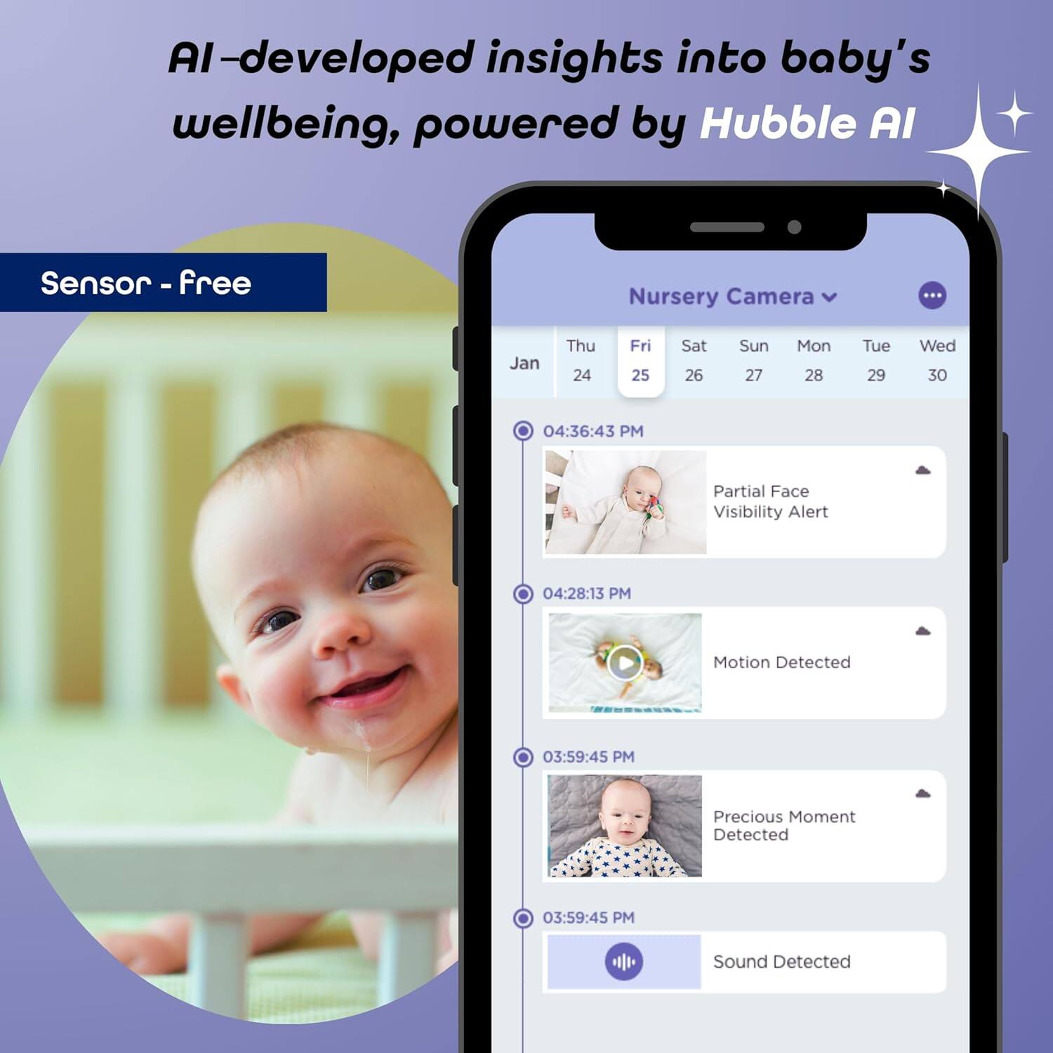 AI-developed insights into baby's wellbeing, powered by Hubble AI

Sensor - free

Nursery Camera

Jan
Thu 24 Fri 25 Sat 26 Sun 27 Mon 28 Tue 29 Wed 30

04:36:43 PM Partial Face Visibility Alert

04:28:13 PM Motion Detected

03:59:45 PM Precious Moment Detected

03:59:45 PM Sound Detected