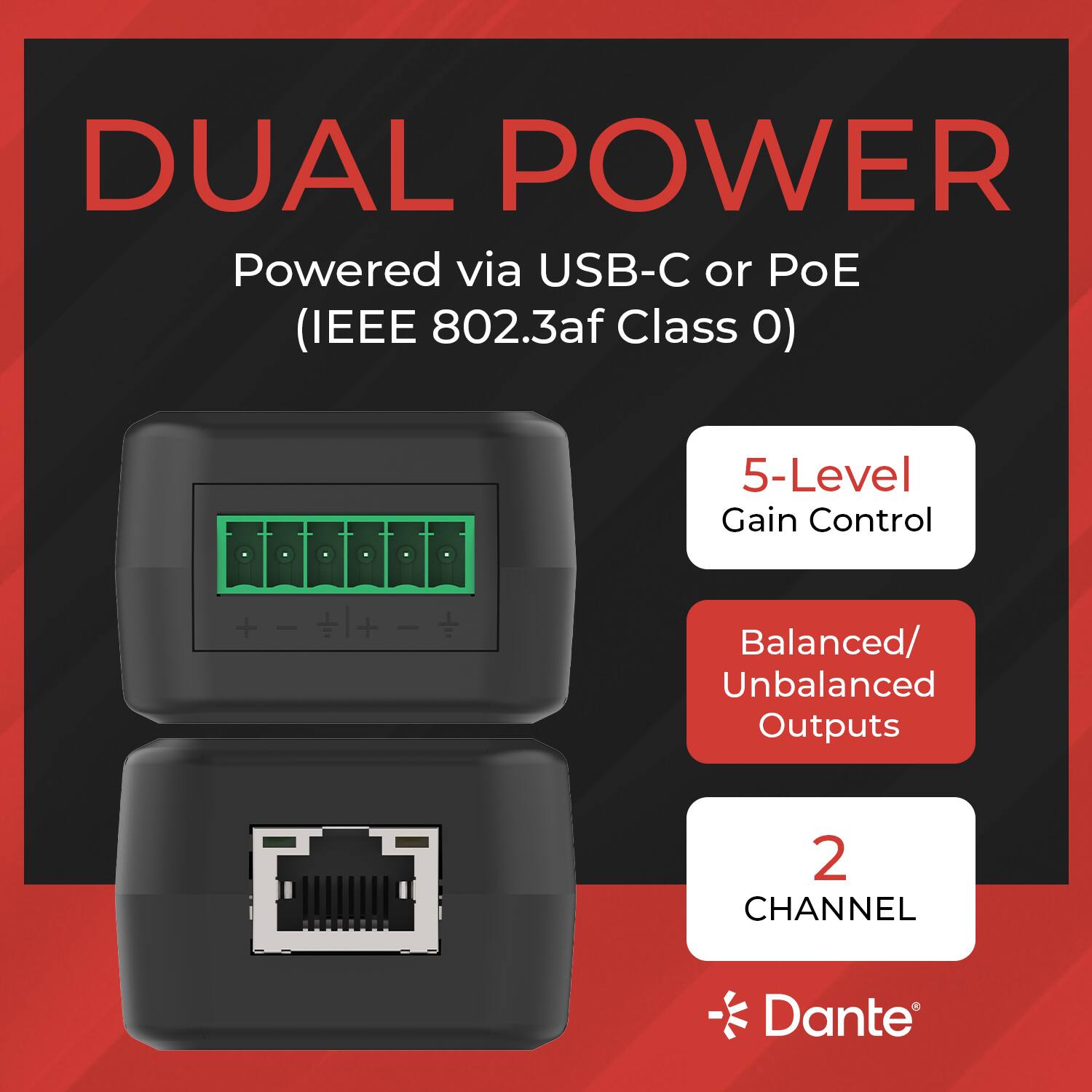 DUAL POWER  
Powered via USB-C or PoE (IEEE 802.3af Class 0)  
5-Level Gain Control  
Balanced/Unbalanced Outputs  
2 CHANNEL Dante