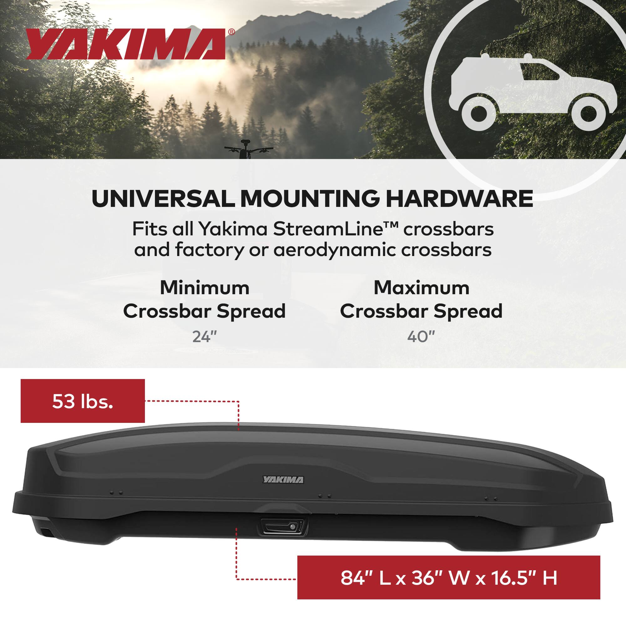 YAKIMA UNIVERSAL MOUNTING HARDWARE  
Fits all Yakima StreamLine™ crossbars and factory or aerodynamic crossbars  
Minimum Crossbar Spread: 24"  
Maximum Crossbar Spread: 40"  
53 lbs.  
84" L x 36" W x 16.5" H