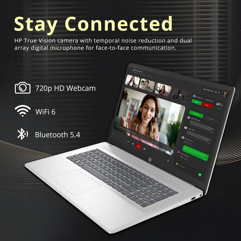 Stay Connected  
HP True Vision camera with temporal noise reduction and dual array digital microphone for face-to-face communication.  
720p HD Webcam  
WiFi 6  
Bluetooth 5.4
