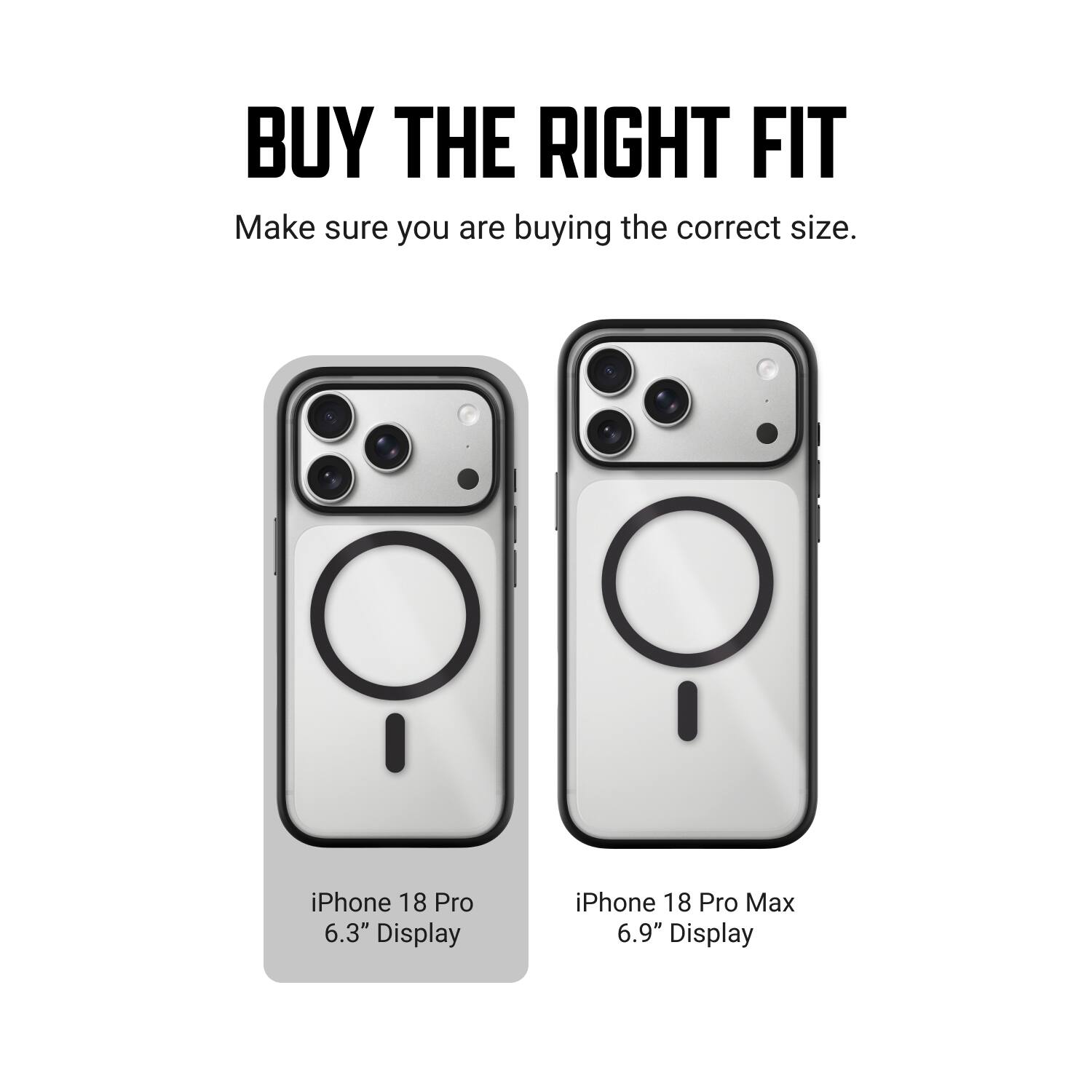 BUY THE RIGHT FIT  
Make sure you are buying the correct size.  

iPhone 18 Pro 6.3" Display  
iPhone 18 Pro Max 6.9" Display
