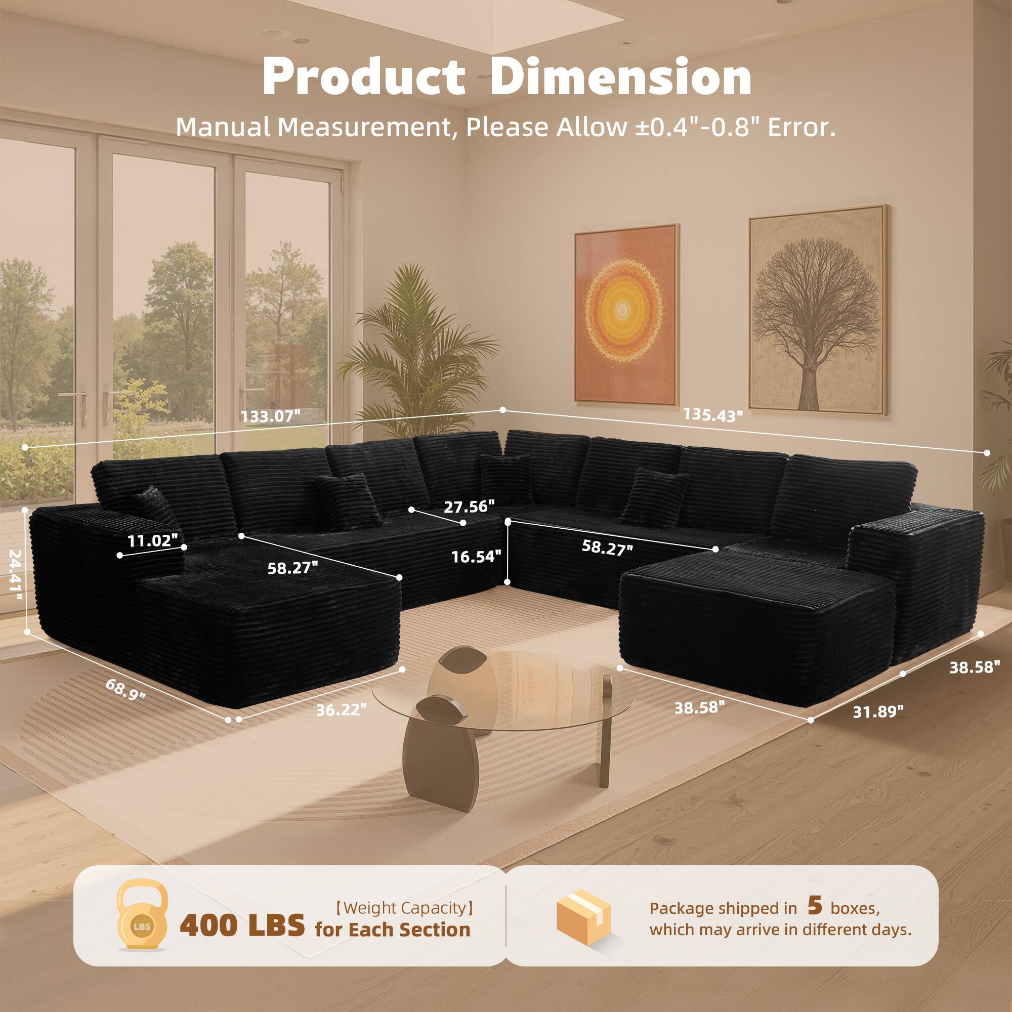 Product Dimension  
Manual Measurement, Please Allow ±0.4"-0.8" Error.  

133.07"  
135.43"  
27.56"  
24.41"  
11.02"  
58.27"  
16.54"  
58.27"  
68.9"  
36.22"  
38.58"  
31.89"  
38.58"  

[Weight Capacity]  
400 LBS for Each Section  

Package shipped in 5 boxes, which may arrive in different days.