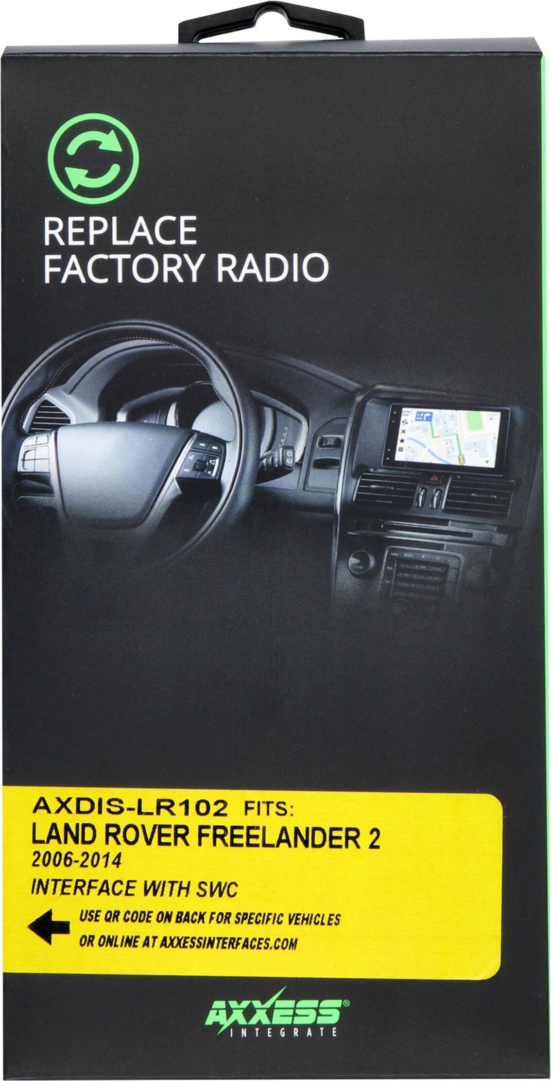 REPLACE FACTORY RADIO

AXDIS-LR102 FITS: LAND ROVER FREELANDER 2 2006-2014

INTERFACE WITH SWC

USE QR CODE ON BACK FOR SPECIFIC VEHICLES OR ONLINE AT AXXESSINTERFACES.COM

AXXESS INTEGRATE