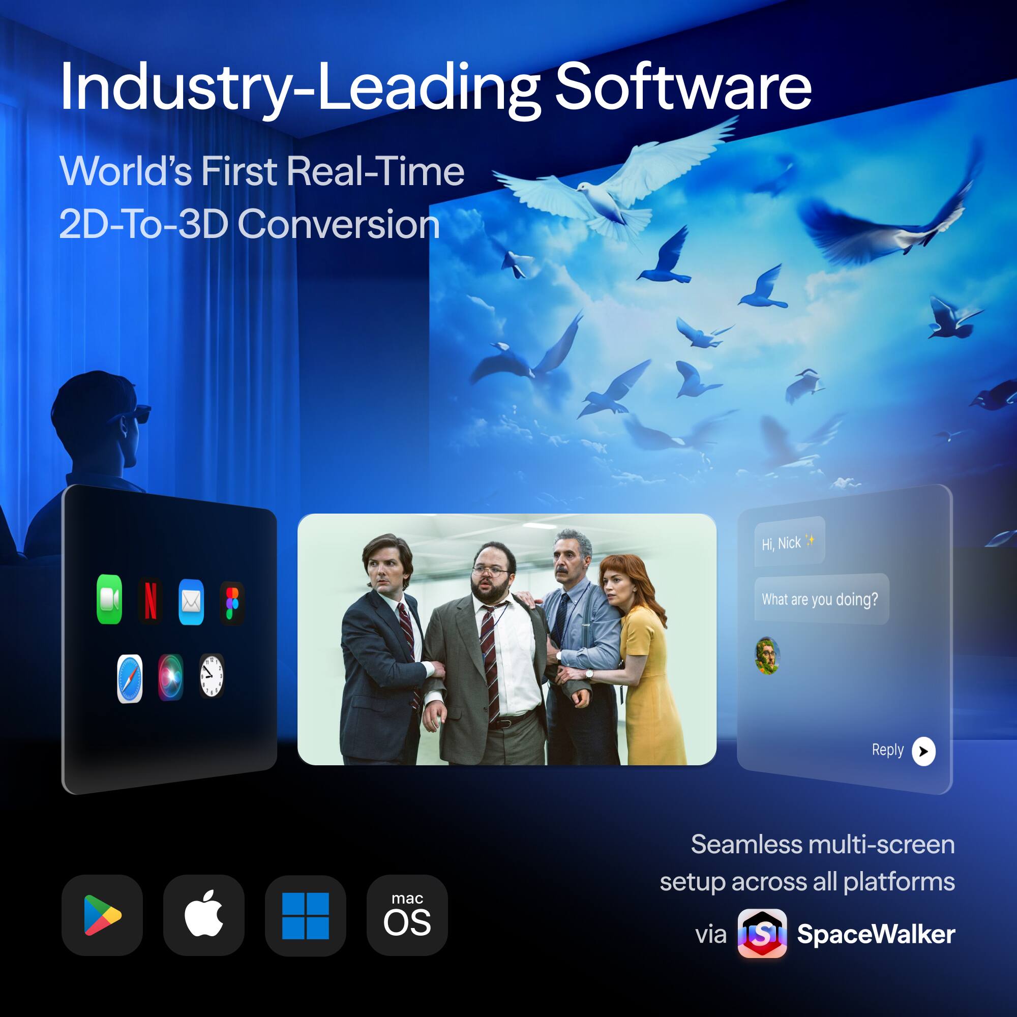 Industry-Leading Software  
World's First Real-Time 2D-To-3D Conversion  

Hi Nick  
What are you doing?  
Reply  

Seamless multi-screen setup across all platforms via IST SpaceWalker  

macOS