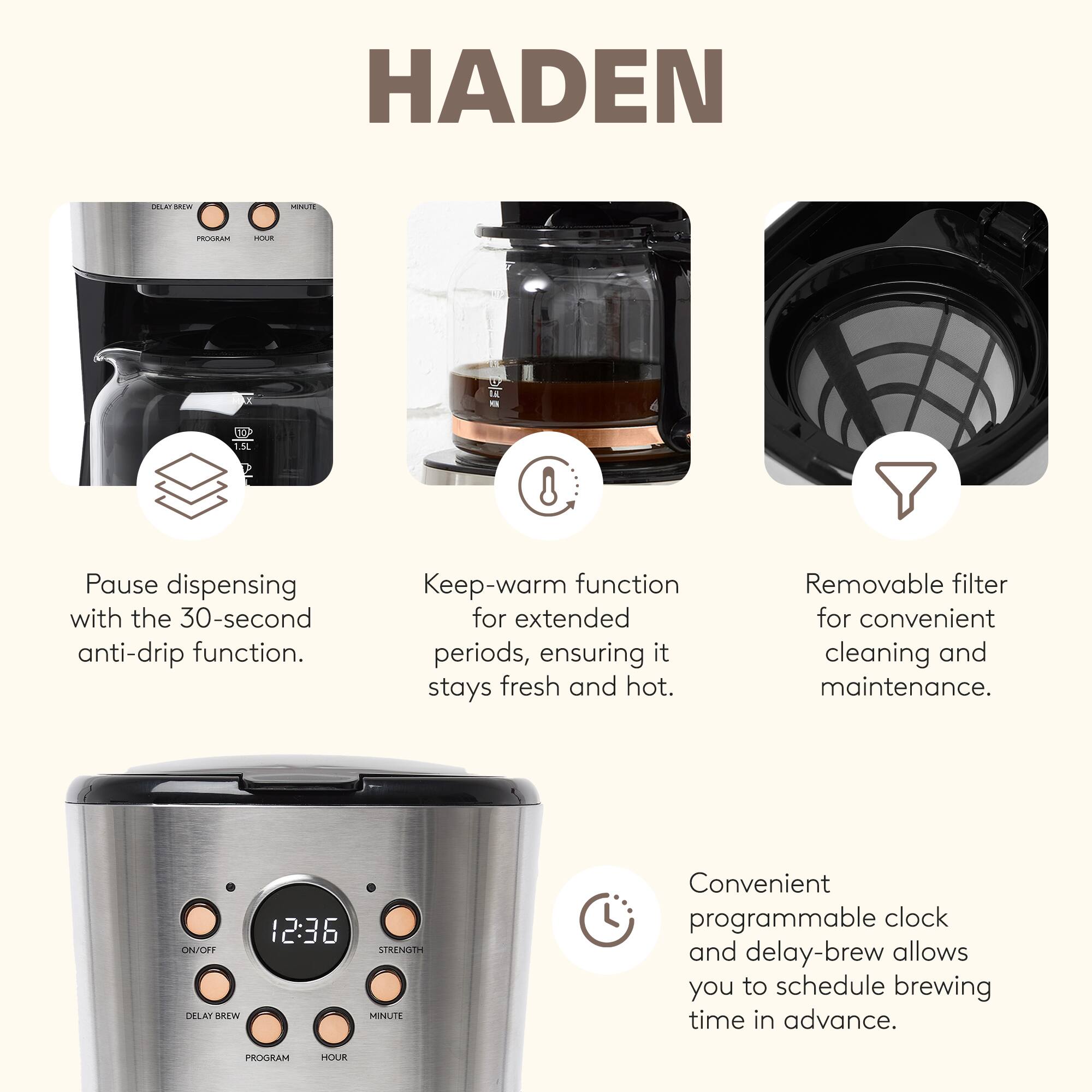 HADEN

- Pause dispensing with the 30-second anti-drip function.
- Keep-warm function for extended periods, ensuring it stays fresh and hot.
- Removable filter for convenient cleaning and maintenance.
- Convenient programmable clock and delay-brew allows you to schedule brewing time in advance.