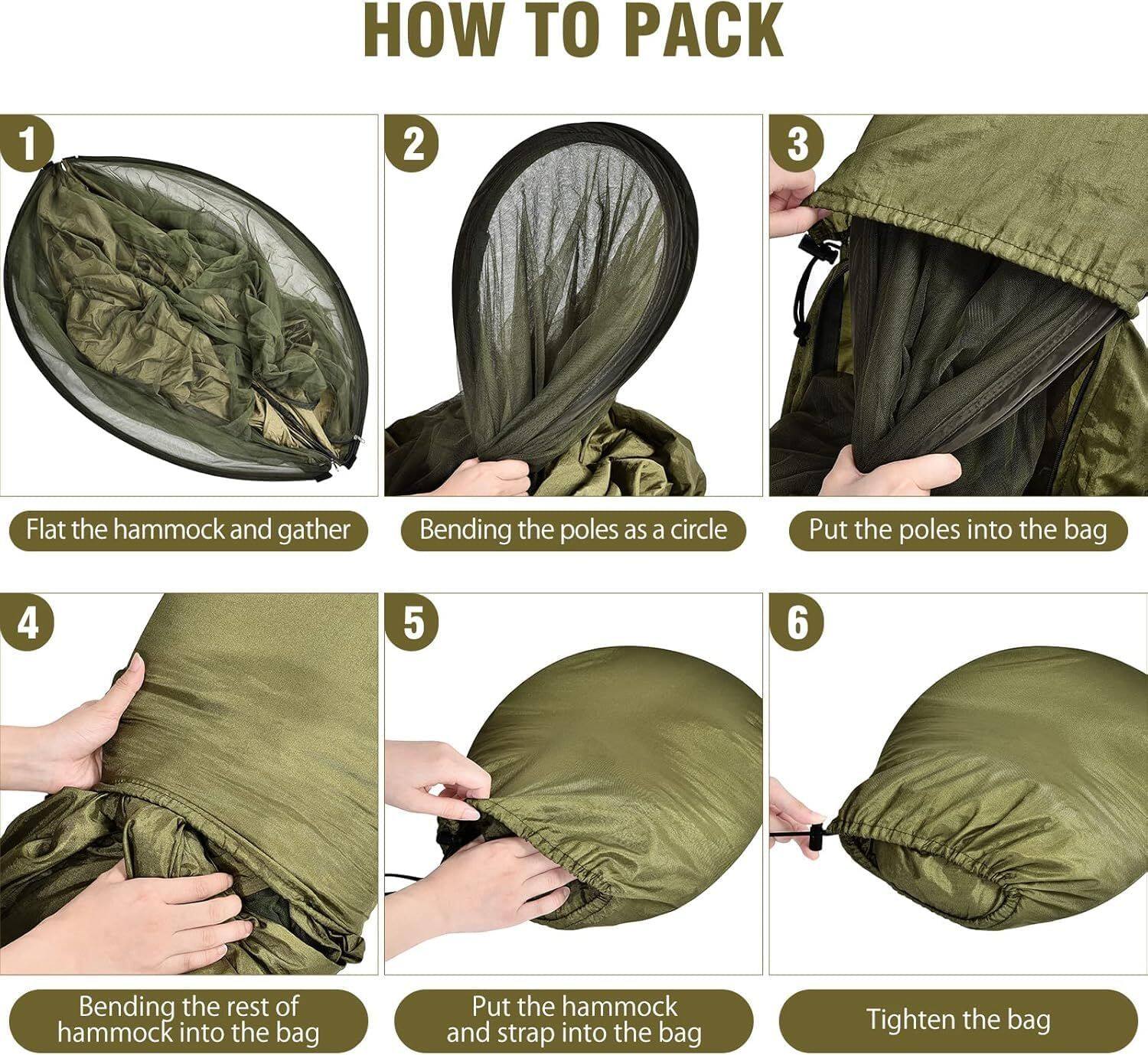 HOW TO PACK

1. Flat the hammock and gather
2. Bending the poles as a circle
3. Put the poles into the bag
4. Bending the rest of hammock into the bag
5. Put the hammock and strap into the bag
6. Tighten the bag