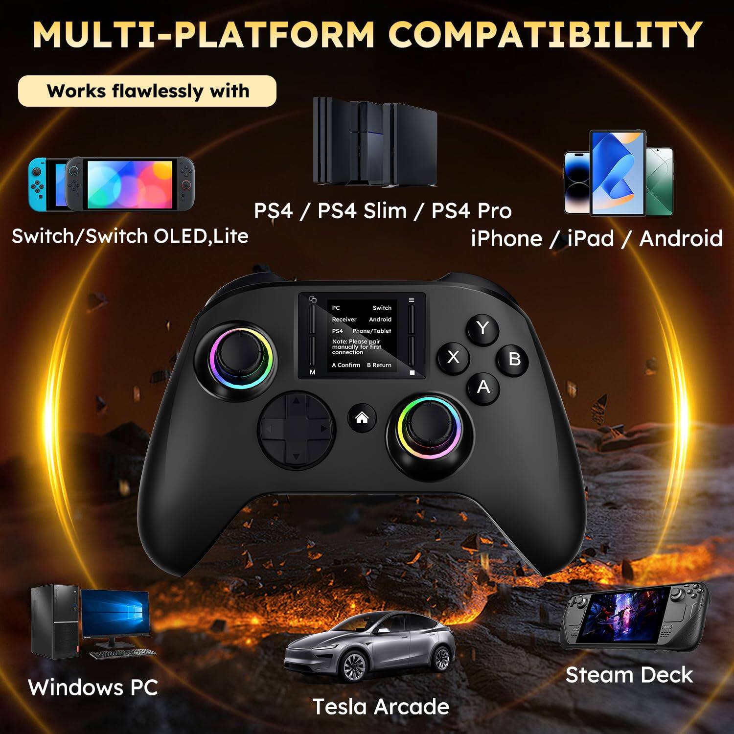 MULTI-PLATFORM COMPATIBILITY

Works flawlessly with

Switch/Switch OLED, Lite

PS4 / PS4 Slim / PS4 Pro

iPhone / iPad / Android

Windows PC

Tesla Arcade

Steam Deck