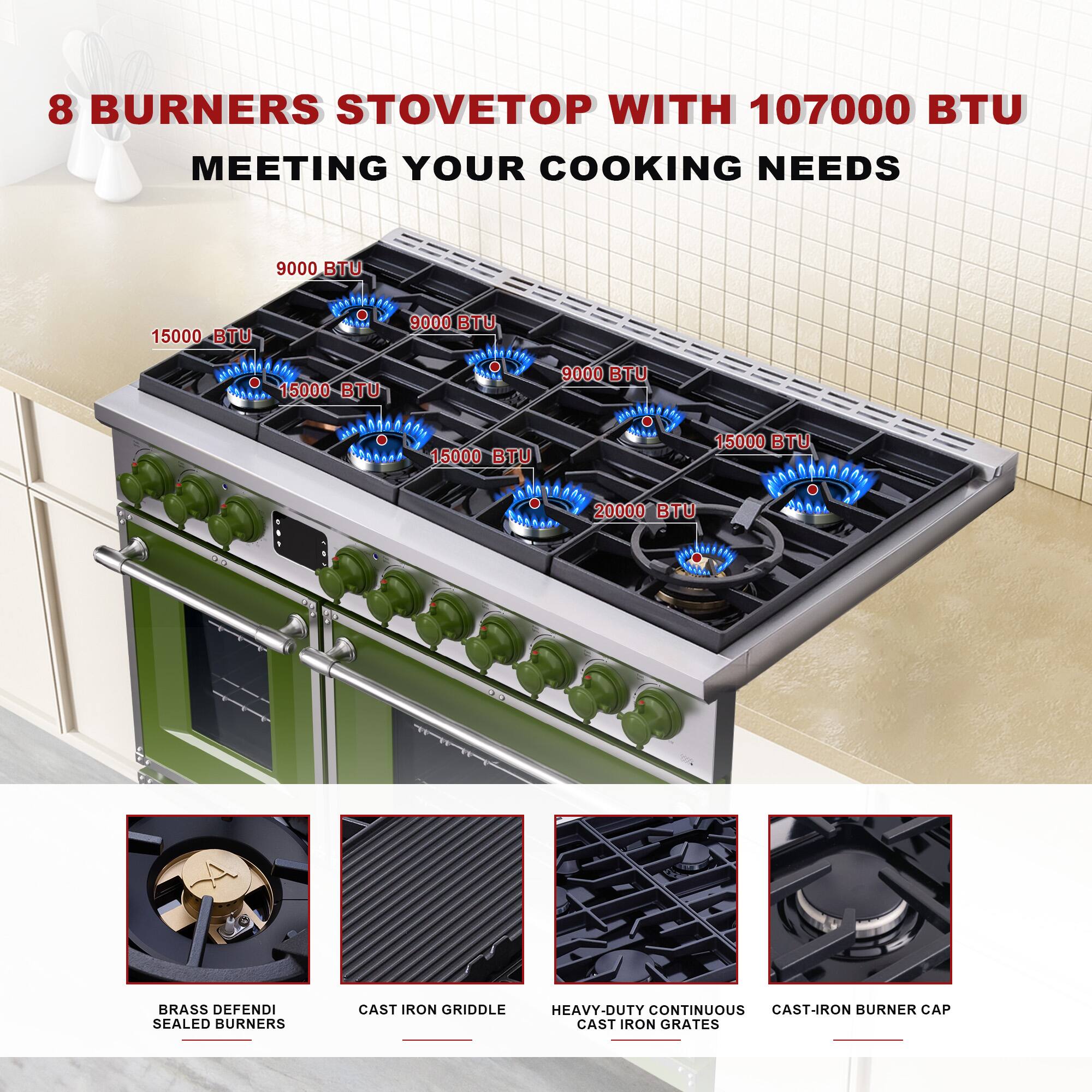 8 BURNERS STOVETOP WITH 107000 BTU MEETING YOUR COOKING NEEDS

9000 BTU  
15000 BTU  
15000 BTU  
15000 BTU  
9000 BTU  
15000 BTU  
20000 BTU  

BRASS DEFENDI SEALED BURNERS  
CAST IRON GRIDDLE  
HEAVY-DUTY CONTINUOUS CAST-IRON GRATES  
CAST-IRON BURNER CAP
