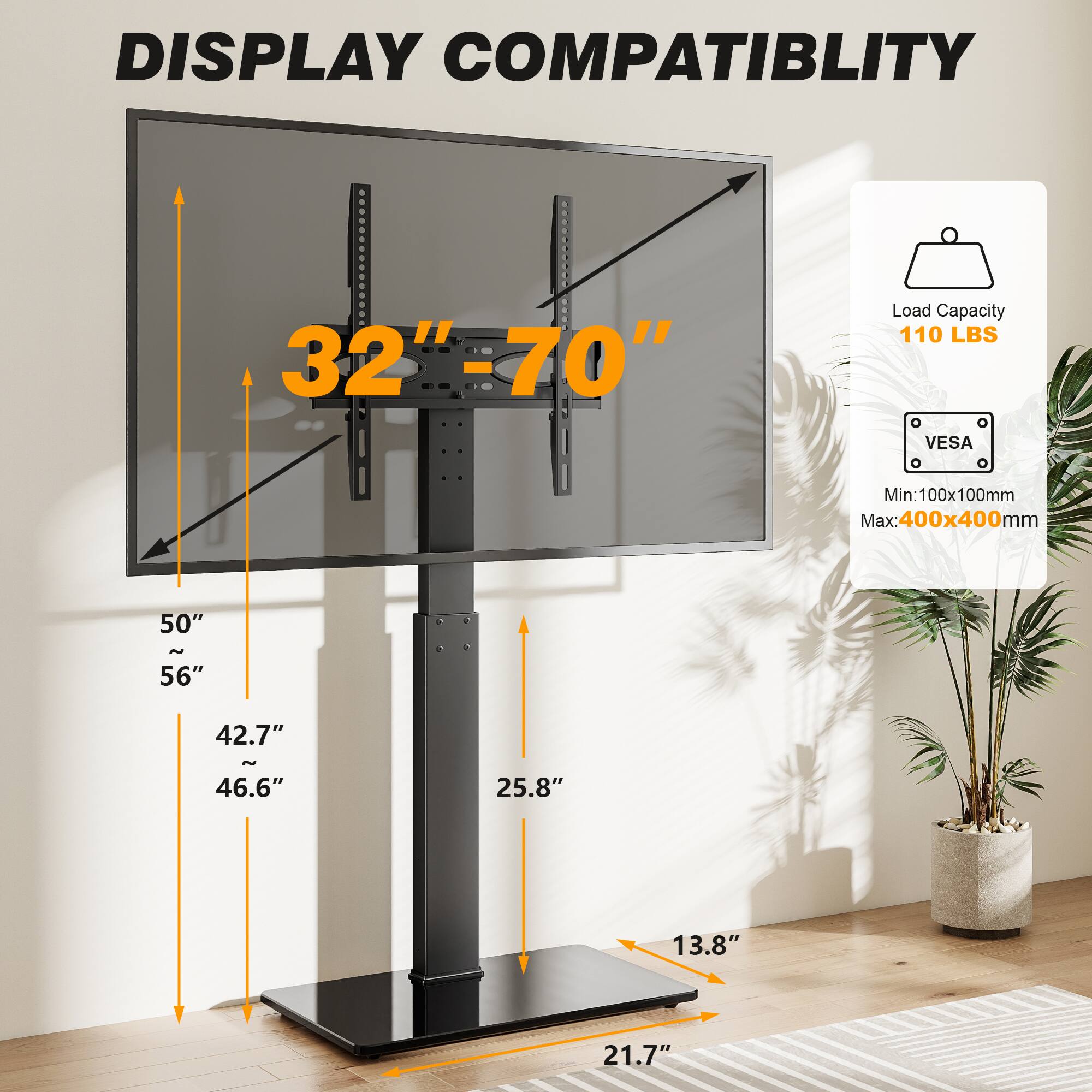 DISPLAY COMPATIBILITY  
32"-70"  
Load Capacity 110 LBS  
VESA  
Min: 100x100mm  
Max: 400x400mm  
50" ~ 56"  
42.7" ~ 46.6"  
25.8"  
13.8"  
21.7"