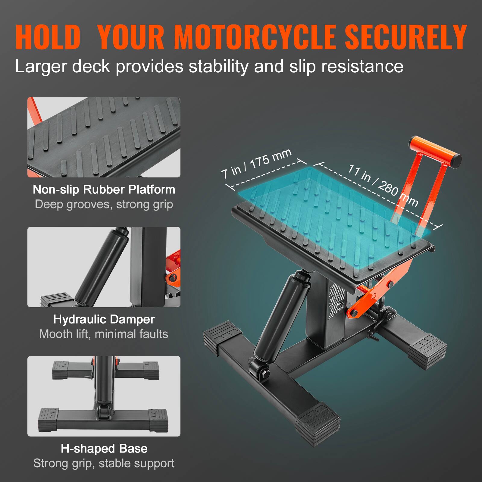 HOLD YOUR MOTORCYCLE SECURELY  
Larger deck provides stability and slip resistance  

Non-slip Rubber Platform  
Deep grooves, strong grip  

Hydraulic Damper  
Smooth lift, minimal faults  

H-shaped Base  
Strong grip, stable support
