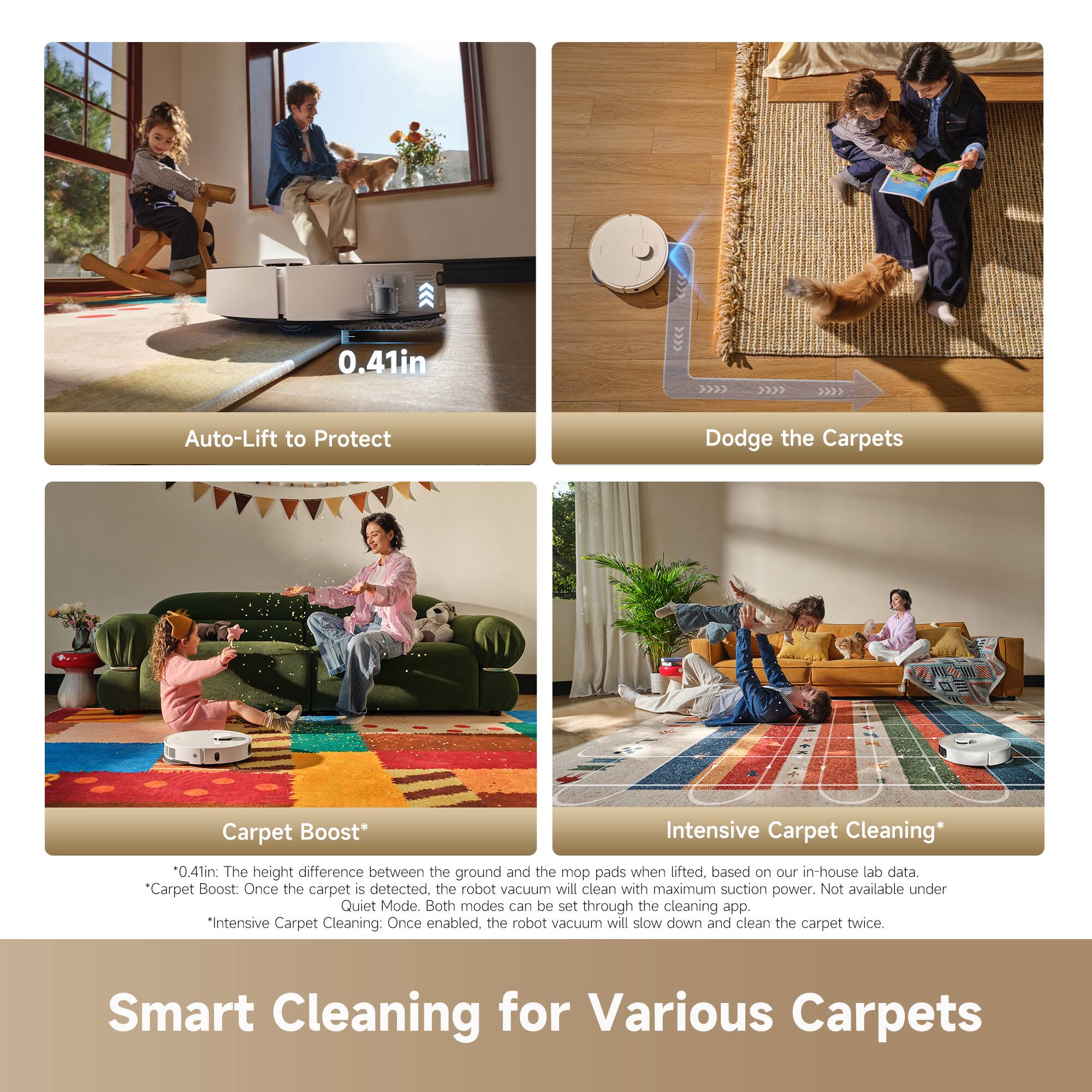 0.41in Auto-Lift to Protect Dodge the Carpets Carpet Boost* Intensive Carpet Cleaning *0.41in: The height difference between the ground and the mop pads when lifted, based on our in-house lab data. "Carpet Boost: Once the carpet is detected, the robot vacuum will clean with maximum suction power. Not available under Quiet Mode. Both modes can be set through the cleaning app. *Intensive Carpet Cleaning: Once enabled, the robot vacuum will slow down and clean the carpet twice. Smart Cleaning for Various Carpets