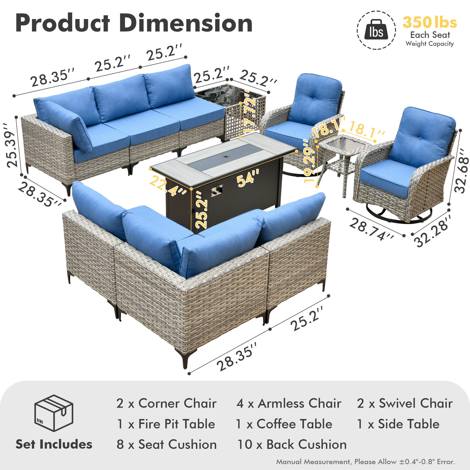**Product Dimension**

- 28.35" x 25.2" x 25.2"
- 25.39" x 22.4" x 54"
- 28.35" x 25.2" x 25.2"
- 18.1" x 18.1" x 19.29"
- 32.68" x 28.74" x 32.28"
- 28.35" x 25.2"

**Each Seat Weight Capacity:** 350 lbs

**Set Includes**

- 2 x Corner Chair
- 4 x Armless Chair
- 2 x Swivel Chair
- 1 x Fire Pit Table
- 1 x Coffee Table
- 1 x Side Table
- 8 x Seat Cushion
- 10 x Back Cushion

*Manual Measurement, Please Allow ±0.4"-0.8" Error.*