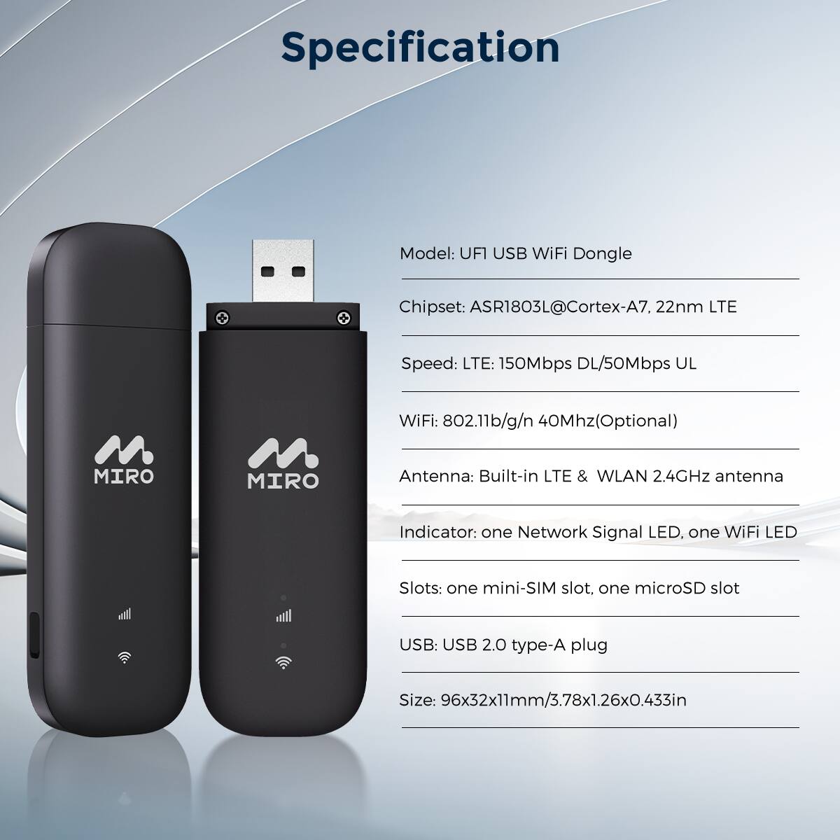 Specification

Model: UFI USB WiFi Dongle
Chipset: ASR1803L@Cortex-A7, 22nm LTE
Speed: LTE: 150Mbps DL/50Mbps UL
WiFi: 802.11b/g/n 40Mhz (Optional)
Antenna: Built-in LTE & WLAN 2.4GHz antenna
Indicator: one Network Signal LED, one WiFi LED
Slots: one mini-SIM slot, one microSD slot
USB: USB 2.0 type-A plug
Size: 96x32x11mm/3.78x1.26x0.433in