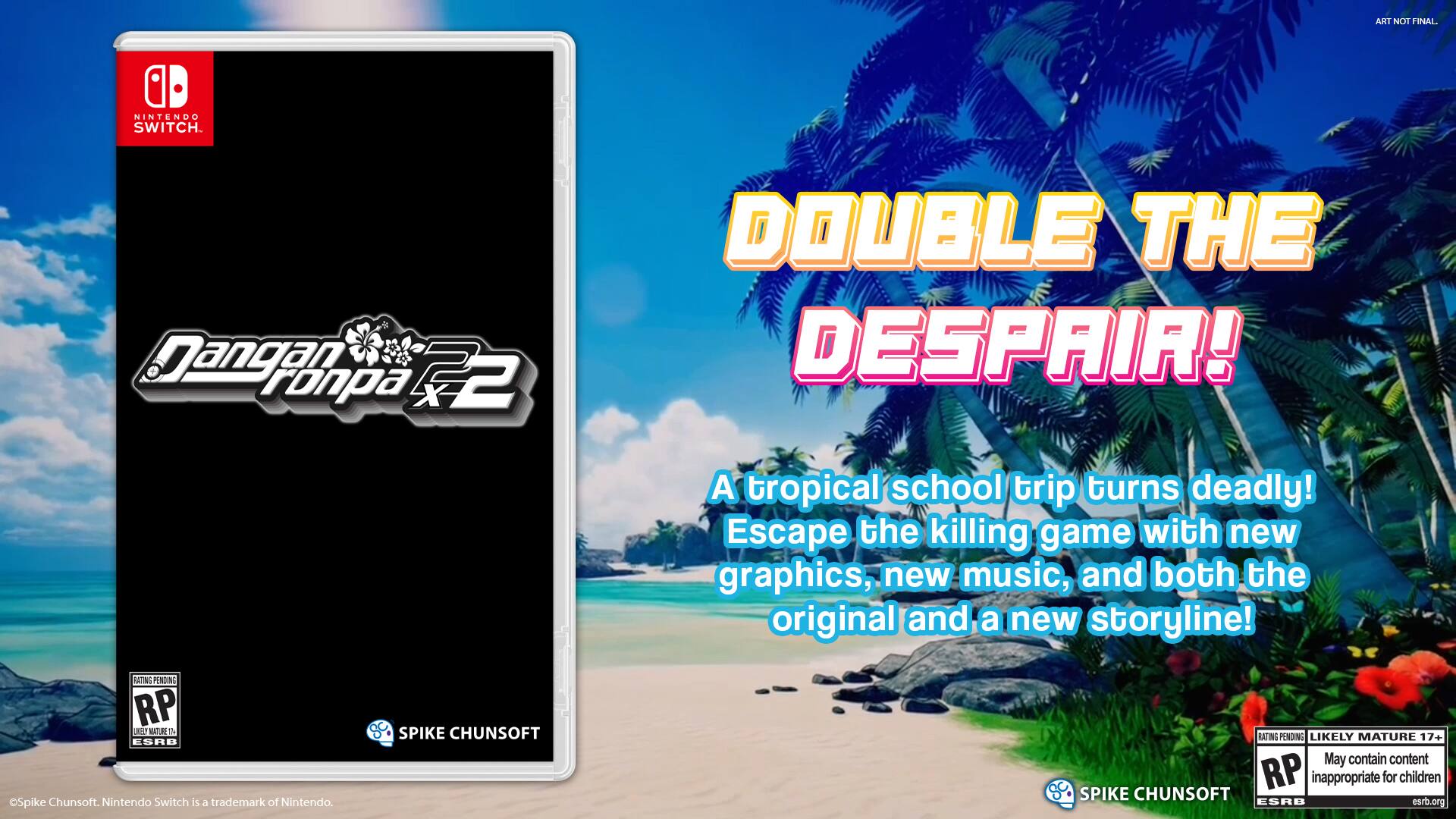 ART NOT FINAL.  
AD NINTENDO SWITCH.  
Jangan ronpa x2 DOUBLE THE DESPAIR!  
A tropical school trip turns deadly!  
Escape the killing game with new graphics, new music, and both the original and a new storyline!  
BATING PENDING RP 11  
NnttR  
ESRB Spike Chunsoft.  
Nintendo Switch is a trademark of Nintendo.  
SPIKE CHUNSOFT RATING PENDING  
LIKELY MATURE 17+  
May contain content RP inappropriate for children  
SPIKE CHUNSOFT ESRB  
esrb.org