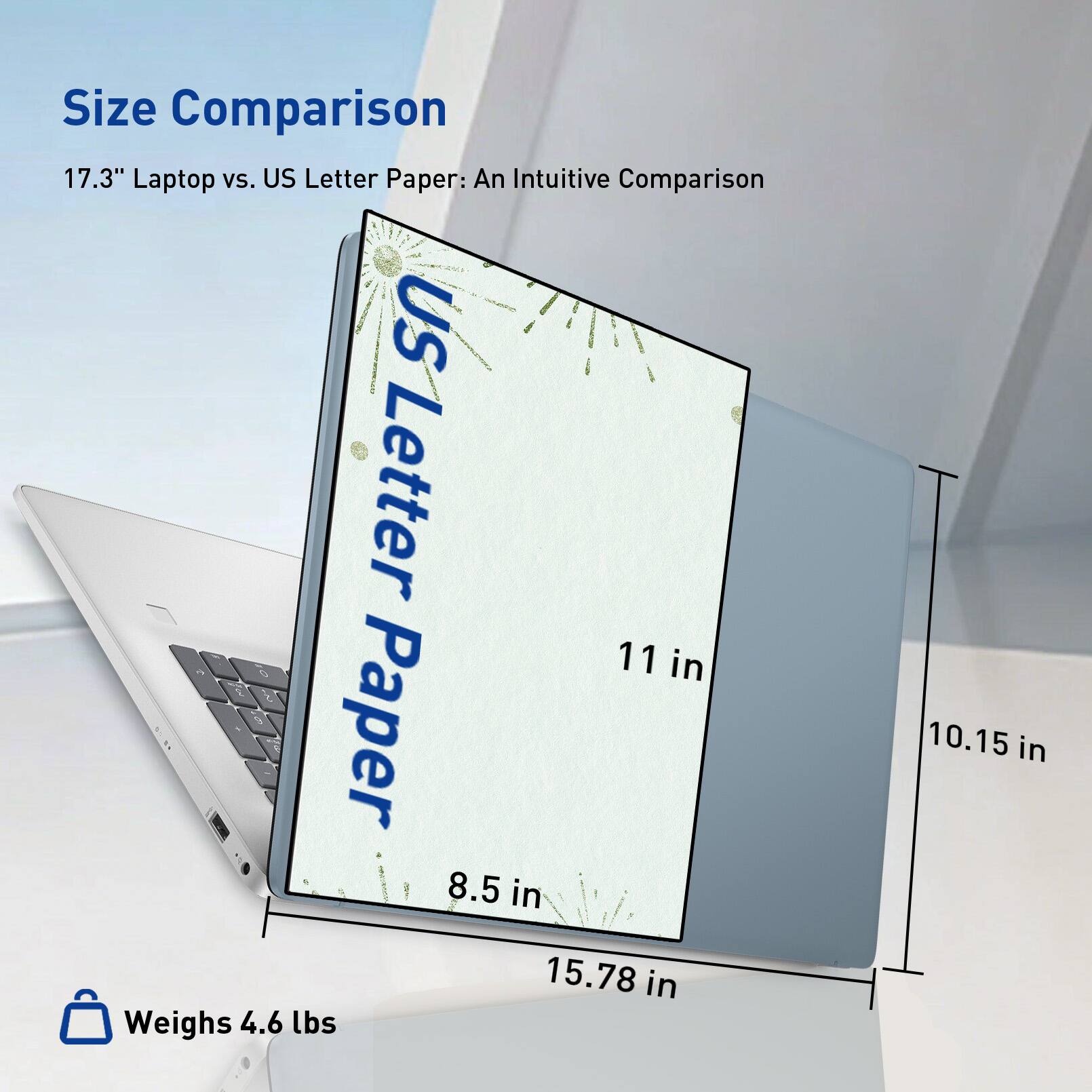 Size Comparison  
17.3" Laptop vs. US Letter Paper: An Intuitive Comparison  

US Letter Paper  
11 in  
8.5 in  
15.78 in  

Weighs 4.6 lbs