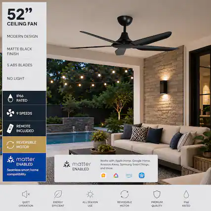 52" CEILING FAN
MODERN DESIGN
MATTE BLACK FINISH
5 ABS BLADES
NO LIGHT
IP66 RATED
9 SPEEDS
REMOTE INCLUDED
REVERSIBLE MOTOR
matter ENABLED
Seamless smart home compatibility
Works with Apple Home, Google Home, Amazon Alexa, Samsung SmartThings, and more.
QUIET OPERATION
ENERGY EFFICIENT
ALL SEASON USE
REVERSIBLE MOTOR
PREMIUM QUALITY
IP66 RATED