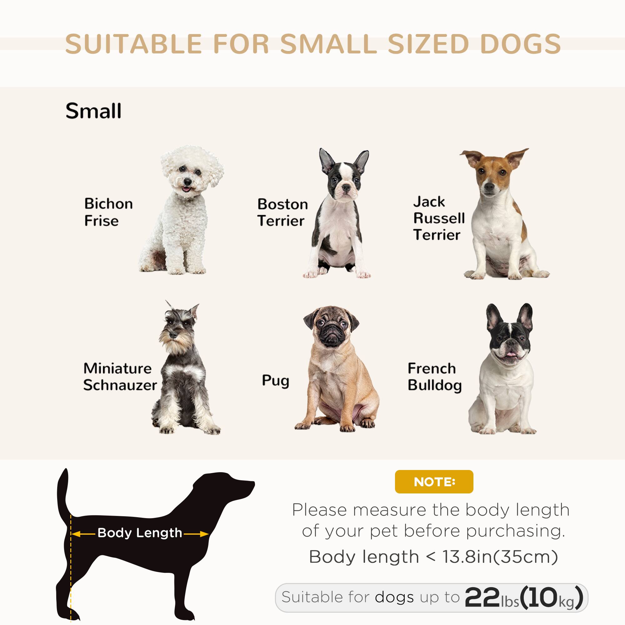 SUITABLE FOR SMALL SIZED DOGS

Small

- Bichon Frise
- Boston Terrier
- Jack Russell Terrier
- Miniature Schnauzer
- Pug
- French Bulldog

NOTE:
Please measure the body length of your pet before purchasing.
Body length < 13.8in (35cm)
Suitable for dogs up to 22lbs (10kg)