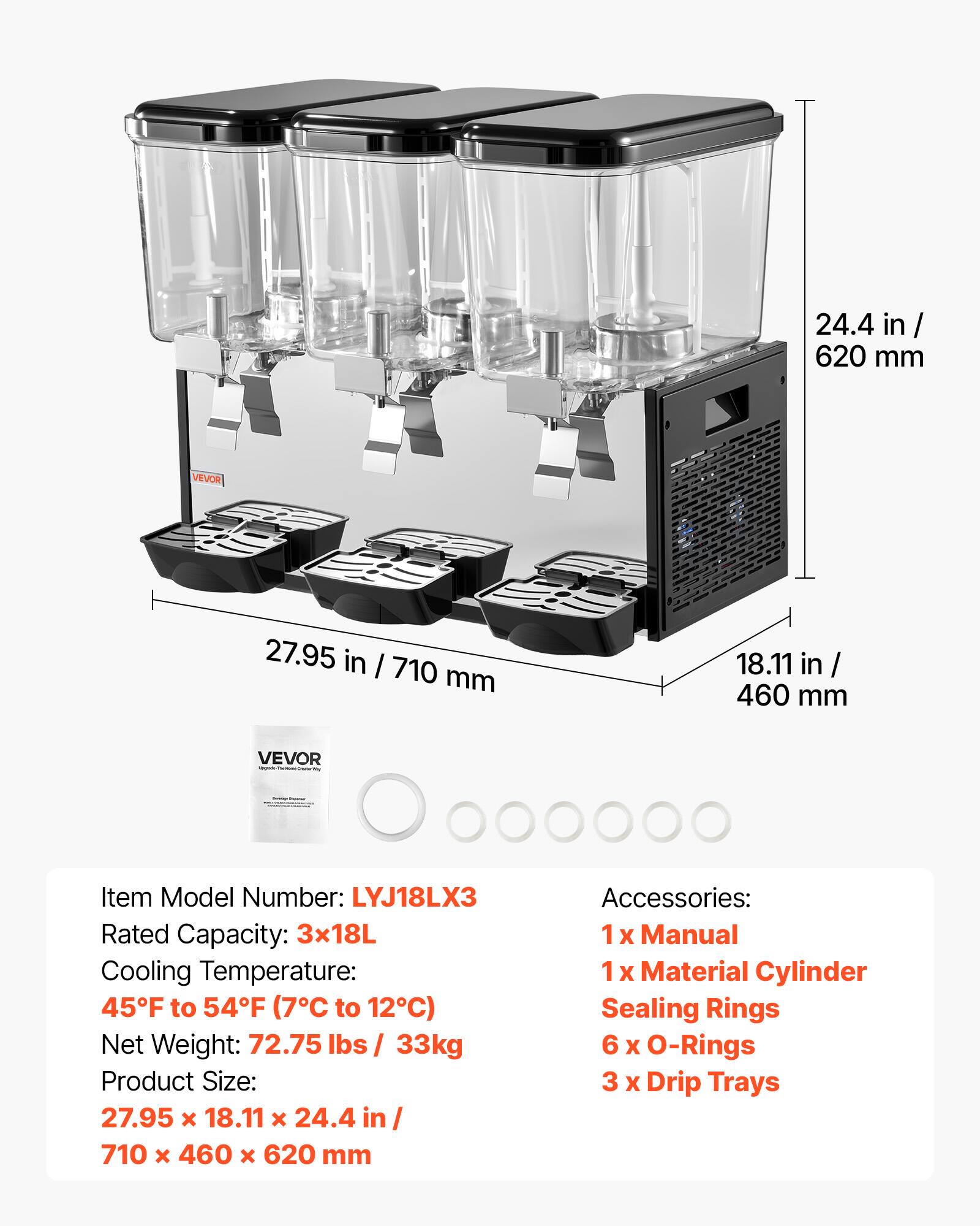 24.4 in/ 620 mm  
VEVOR  
27.95 in/ 710 mm  
18.11 in/ 460 mm  
VEVOR - Secrementers  
-  
Item Model Number: LYJ18LX3  
Rated Capacity: 3x18L  
Cooling Temperature: 45°F to 54°F (7°C to 12°C)  
Net Weight: 72.75 lbs / 33kg  
Product Size: 27.95 x 18.11 x 24.4 in / 710 x 460 x 620 mm  
Accessories: 1x Manual, 1x Material Cylinder Sealing Rings, 6 x O-Rings, 3 x Drip Trays