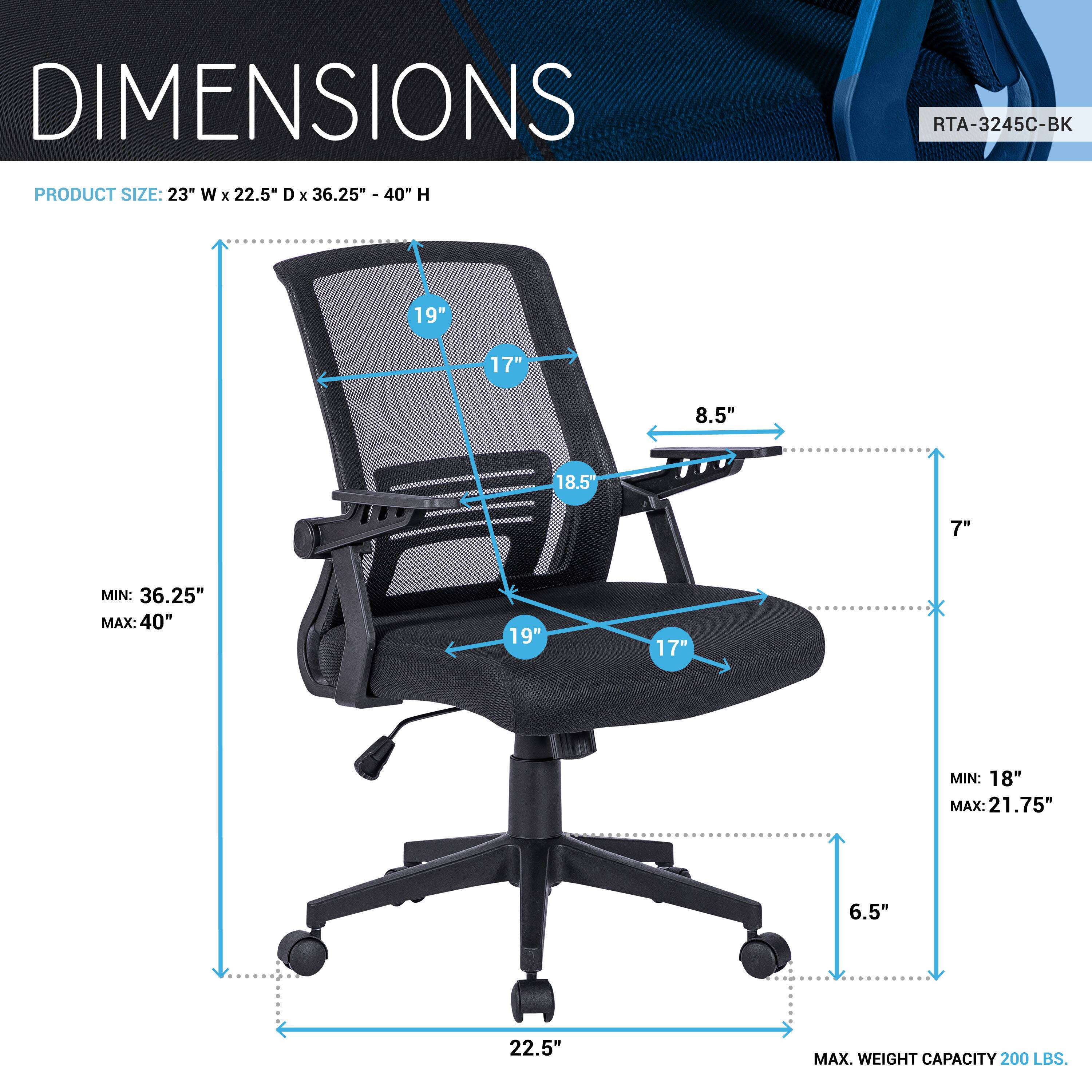 DIMENSIONS  
PRODUCT SIZE: 23" W x 22.5" D x 36.25" - 40" H  
RTA-3245C-BK  

- 19"  
- 17"  
- 8.5"  
- 18.5"  
- 7"  
- 19"  
- 17"  
- MIN: 36.25"  
- MAX: 40"  
- 19"  
- 17"  
- MIN: 18"  
- MAX: 21.75"  
- 6.5"  
- 22.5"  
- MAX. WEIGHT CAPACITY 200 LBS.