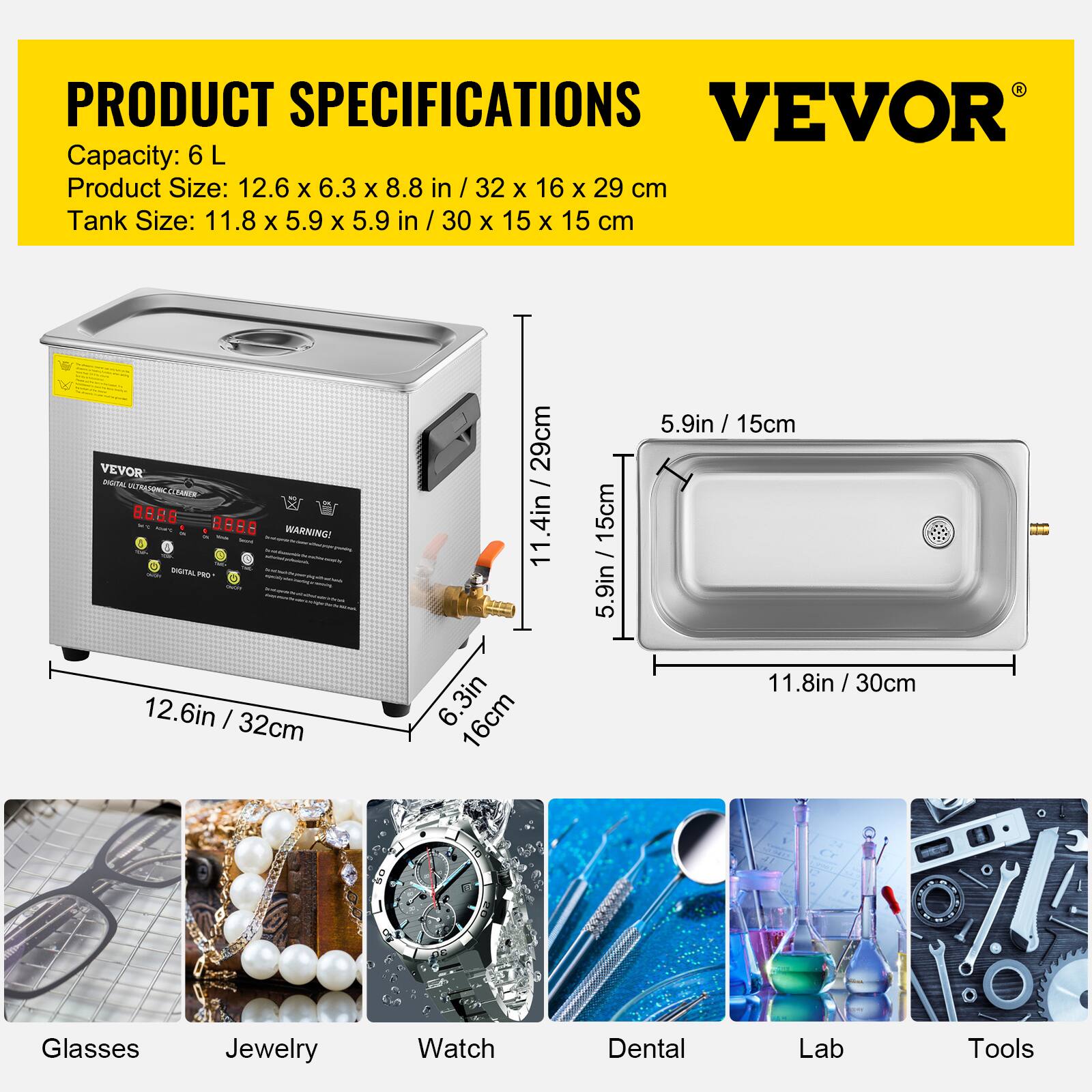 PRODUCT SPECIFICATIONS  
VEVOR  
Capacity: 6 L  
Product Size: 12.6 X 6.3 X 8.8 in / 32 X 16 X 29 cm  
Tank Size: 11.8 X 5.9 X 5.9 in / 30 X 15 X 15 cm  

VEVOR DIGITAL ULTRASONIC CLEANER  
8886 8888  
WARNING!  

12.6in / 32cm  
6.3in / 16cm  
11.8in / 30cm  
5.9in / 15cm  
5.9in / 15cm  
29cm / 11.4in  

Glasses  
Jewelry  
Watch  
Dental  
Lab  
Tools