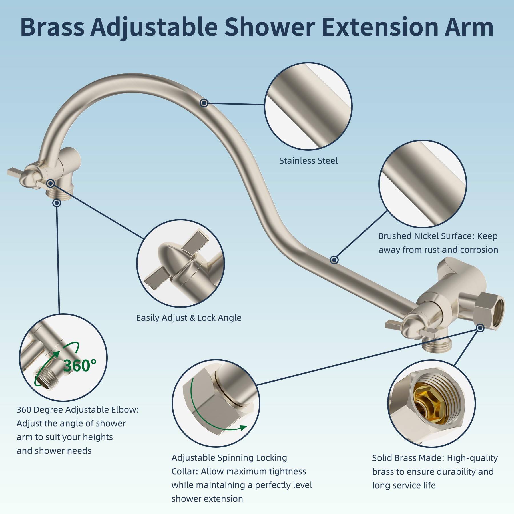 Brass Adjustable Shower Extension Arm

- Stainless Steel
- Brushed Nickel Surface: Keep away from rust and corrosion
- Easily Adjust & Lock Angle
- 360 Degree Adjustable Elbow: Adjust the angle of shower arm to suit your heights and shower needs
- Adjustable Spinning Locking Collar: Allow maximum tightness while maintaining a perfectly level shower extension
- Solid Brass Made: High-quality brass to ensure durability and long service life