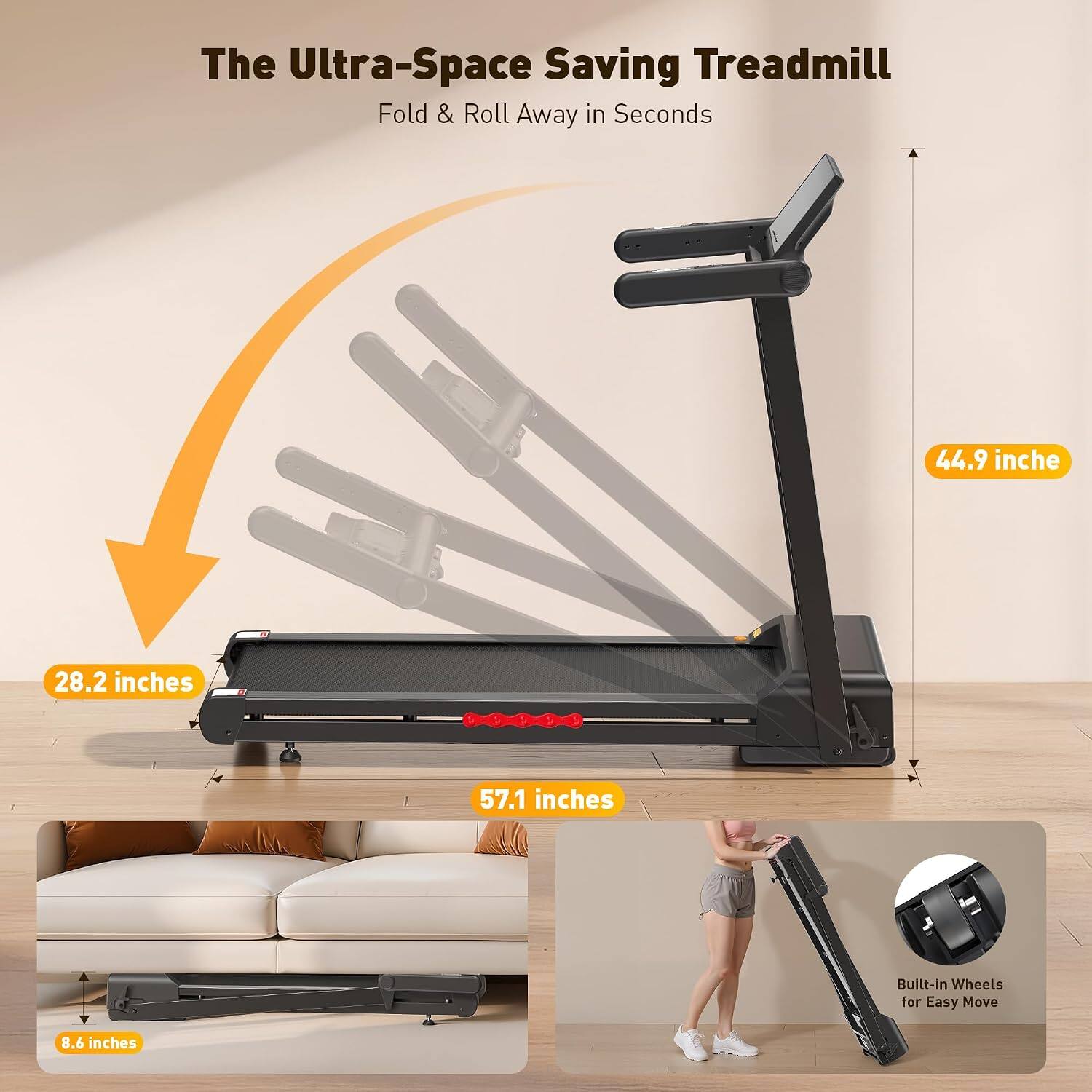 The Ultra-Space Saving Treadmill Fold & Roll Away in Seconds

44.9 inches
28.2 inches
57.1 inches
8.6 inches

Built-in Wheels for Easy Move