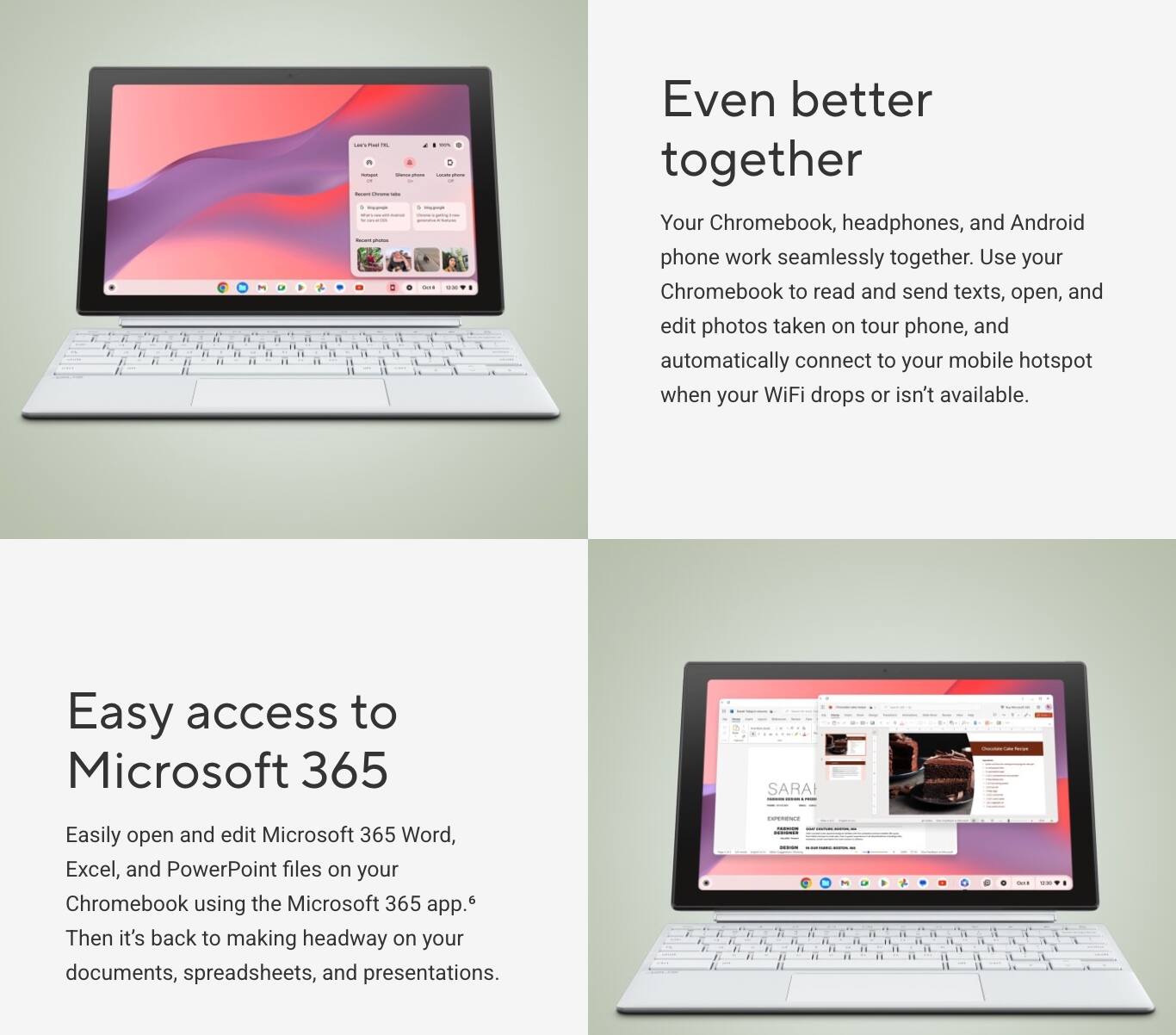 Even better together

Your Chromebook, headphones, and Android phone work seamlessly together. Use your Chromebook to read and send texts, open, and edit photos taken on your phone, and automatically connect to your mobile hotspot when your WiFi drops or isn't available.

Easy access to Microsoft 365

Easily open and edit Microsoft 365 Word, Excel, and PowerPoint files on your Chromebook using the Microsoft 365 app. Then it's back to making headway on your documents, spreadsheets, and presentations.
