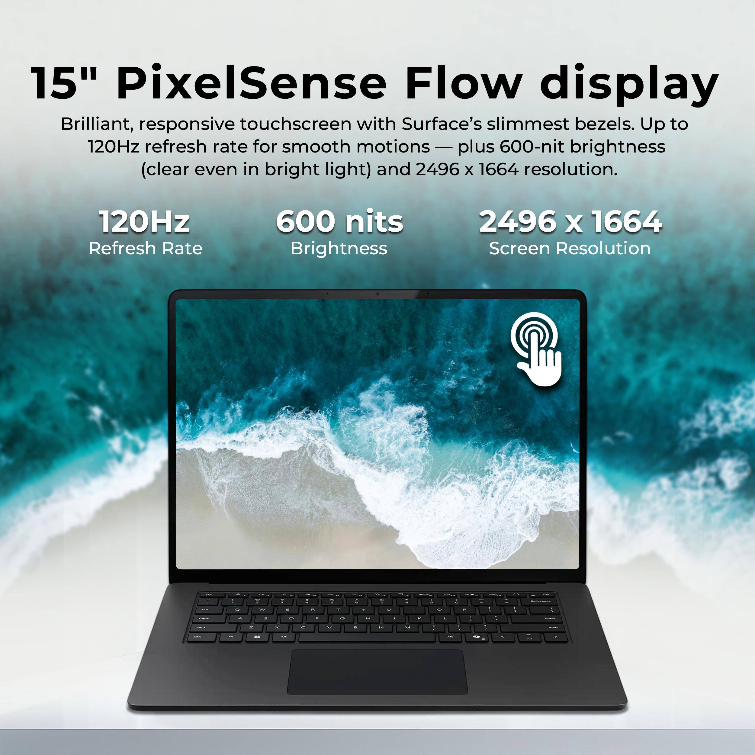 15" PixelSense Flow display  
Brilliant, responsive touchscreen with Surface's slimmest bezels. Up to 120Hz refresh rate for smooth motions — plus 600-nit brightness (clear even in bright light) and 2496 x 1664 resolution.  

120Hz Refresh Rate  
600 nits Brightness  
2496 x 1664 Screen Resolution