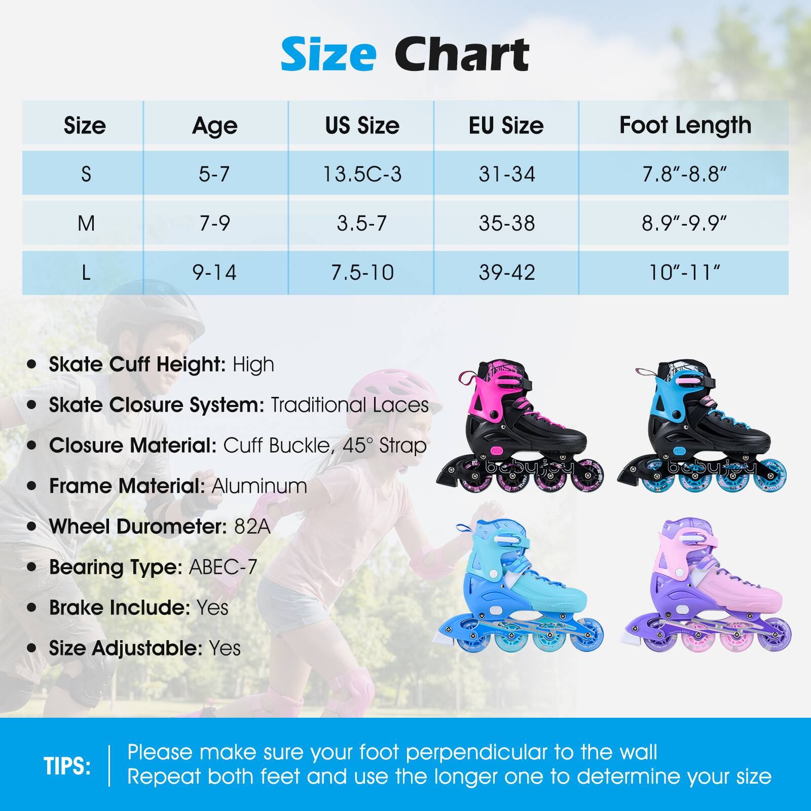 **Size Chart**

| Size | Age  | US Size   | EU Size | Foot Length  |
|------|------|----------|---------|-------------|
| S    | 5-7  | 13.5C-3   | 31-34   | 7.8"-8.8"    |
| M    | 7-9  | 3.5-7     | 35-38   | 8.9"-9.9"    |
| L    | 9-14 | 7.5-10    | 39-42   | 10"-11"     |

- Skate Cuff Height: High
- Skate Closure System: Traditional Laces
- Closure Material: Cuff Buckle, 45° Strap
- Frame Material: Aluminum
- Wheel Durometer: 82A
- Bearing Type: ABEC-7
- Brake Include: Yes
- Size Adjustable: Yes

**TIPS:**
Please make sure your foot is perpendicular to the wall. Repeat both feet and use the longer one to determine your size.
