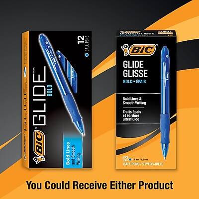 GLIDE BOLD  
BiC  
12 BALL PENS  
Bold and Writing  
GLIDE GLISSE  
BOLD + ÉPAIS  
Bold Lines & Smooth Writing  
Traits épais et écriture ultrafluide  
12 BALL PENS / STYLOS-BILLE  
You Could Receive Either Product