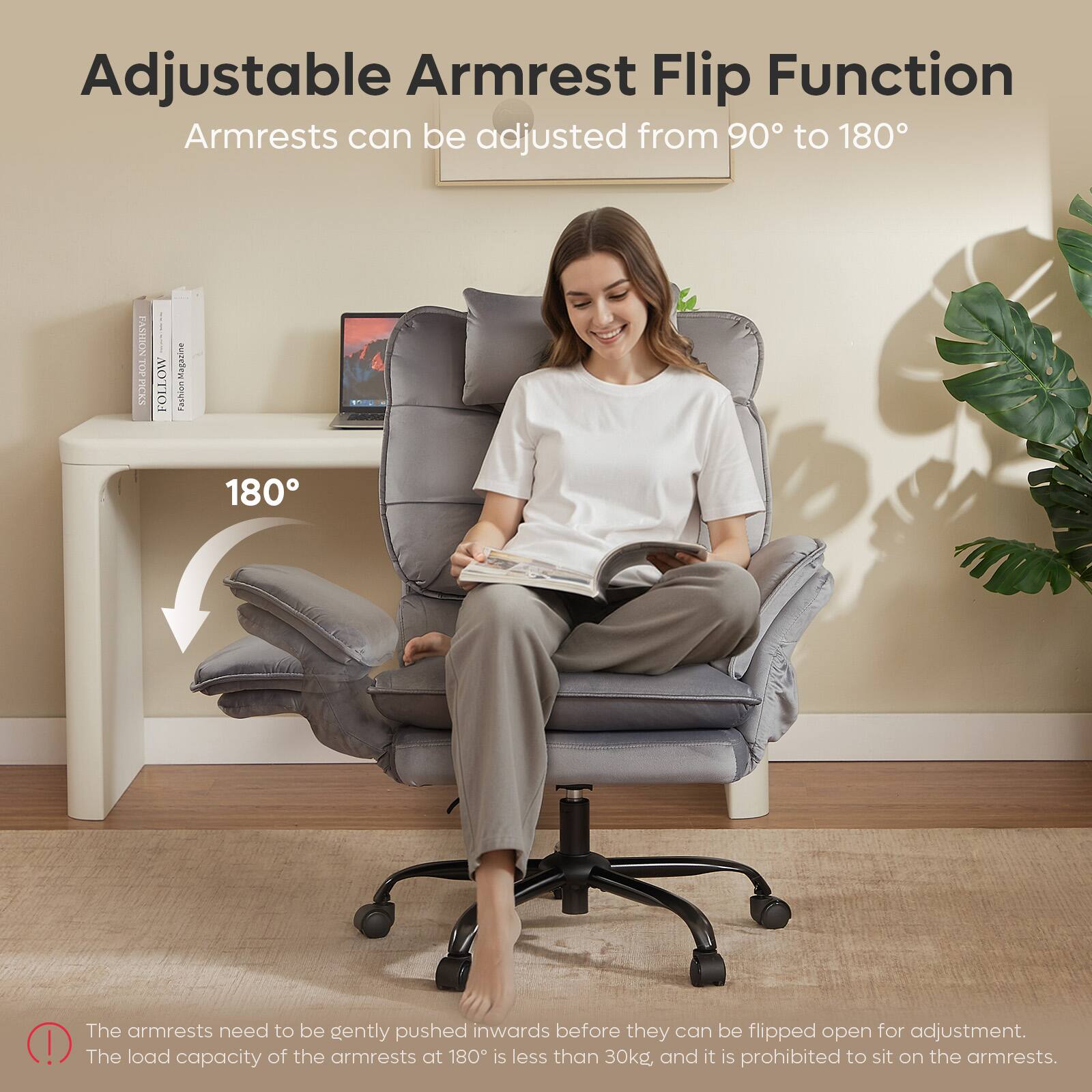 Adjustable Armrest Flip Function  
Armrests can be adjusted from 90° to 180°

The armrests need to be gently pushed inwards before they can be flipped open for adjustment. The load capacity of the armrests at 180° is less than 30kg, and it is prohibited to sit on the armrests.