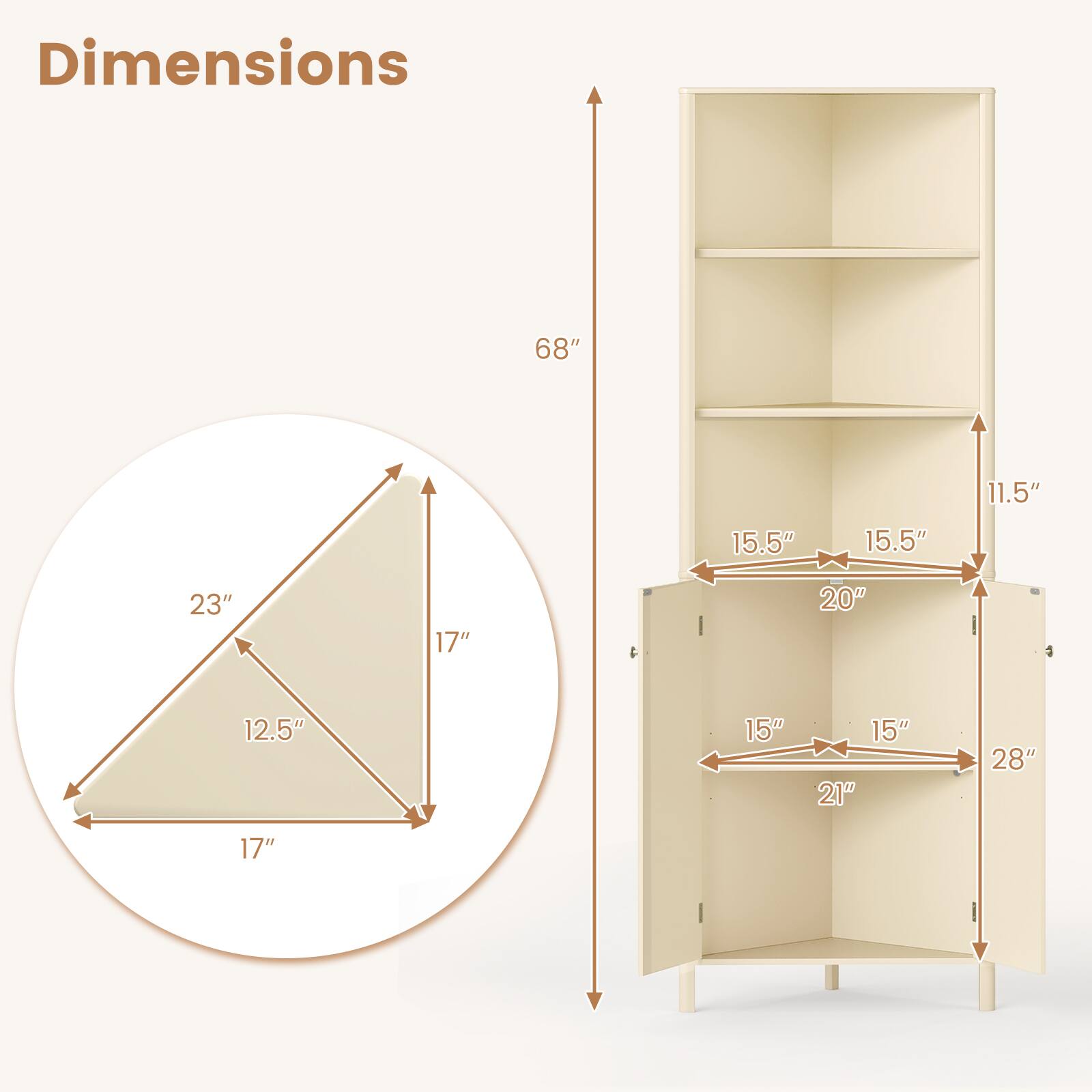 Dimensions:  
- Height: 68"  
- Width: 17"  
- Depth: 12.5"  
- Shelf Depth: 15.5"  
- Shelf Height: 11.5"  
- Cabinet Width: 28"  
- Cabinet Depth: 21"  
- Cabinet Height: 20"  
- Shelf Width: 23"  
- Shelf Height: 15"